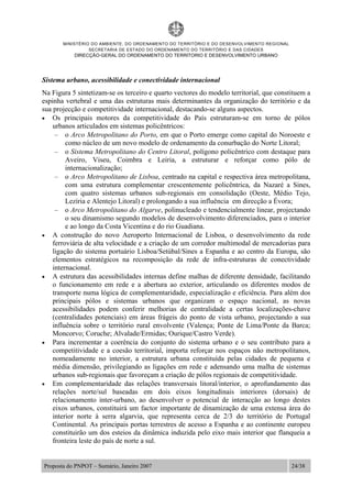 MINISTÉRIO DO AMBIENTE, DO ORDENAMENTO DO TERRITÓRIO E DO DESENVOLVIMENTO REGIONAL
SECRETARIA DE ESTADO DO ORDENAMENTO DO TERRITÓRIO E DAS CIDADES
DIRECÇÃO-GERAL DO ORDENAMENTO DO TERRITORIO E DESENVOLVIMENTO URBANO
Proposta do PNPOT – Sumário, Janeiro 2007 24/38
Sistema urbano, acessibilidade e conectividade internacional
Na Figura 5 sintetizam-se os terceiro e quarto vectores do modelo territorial, que constituem a
espinha vertebral e uma das estruturas mais determinantes da organização do território e da
sua projecção e competitividade internacional, destacando-se alguns aspectos.
• Os principais motores da competitividade do País estruturam-se em torno de pólos
urbanos articulados em sistemas policêntricos:
– o Arco Metropolitano do Porto, em que o Porto emerge como capital do Noroeste e
como núcleo de um novo modelo de ordenamento da conurbação do Norte Litoral;
– o Sistema Metropolitano do Centro Litoral, polígono policêntrico com destaque para
Aveiro, Viseu, Coimbra e Leiria, a estruturar e reforçar como pólo de
internacionalização;
– o Arco Metropolitano de Lisboa, centrado na capital e respectiva área metropolitana,
com uma estrutura complementar crescentemente policêntrica, da Nazaré a Sines,
com quatro sistemas urbanos sub-regionais em consolidação (Oeste, Médio Tejo,
Lezíria e Alentejo Litoral) e prolongando a sua influência em direcção a Évora;
– o Arco Metropolitano do Algarve, polinucleado e tendencialmente linear, projectando
o seu dinamismo segundo modelos de desenvolvimento diferenciados, para o interior
e ao longo da Costa Vicentina e do rio Guadiana.
• A construção do novo Aeroporto Internacional de Lisboa, o desenvolvimento da rede
ferroviária de alta velocidade e a criação de um corredor multimodal de mercadorias para
ligação do sistema portuário Lisboa/Setúbal/Sines a Espanha e ao centro da Europa, são
elementos estratégicos na recomposição da rede de infra-estruturas de conectividade
internacional.
• A estrutura das acessibilidades internas define malhas de diferente densidade, facilitando
o funcionamento em rede e a abertura ao exterior, articulando os diferentes modos de
transporte numa lógica de complementaridade, especialização e eficiência. Para além dos
principais pólos e sistemas urbanos que organizam o espaço nacional, as novas
acessibilidades podem conferir melhorias de centralidade a certas localizações-chave
(centralidades potenciais) em áreas frágeis do ponto de vista urbano, projectando a sua
influência sobre o território rural envolvente (Valença; Ponte de Lima/Ponte da Barca;
Moncorvo; Coruche; Alvalade/Ermidas; Ourique/Castro Verde).
• Para incrementar a coerência do conjunto do sistema urbano e o seu contributo para a
competitividade e a coesão territorial, importa reforçar nos espaços não metropolitanos,
nomeadamente no interior, a estrutura urbana constituída pelas cidades de pequena e
média dimensão, privilegiando as ligações em rede e adensando uma malha de sistemas
urbanos sub-regionais que favoreçam a criação de pólos regionais de competitividade.
• Em complementaridade das relações transversais litoral/interior, o aprofundamento das
relações norte/sul baseadas em dois eixos longitudinais interiores (dorsais) de
relacionamento inter-urbano, ao desenvolver o potencial de interacção ao longo destes
eixos urbanos, constituirá um factor importante de dinamização de uma extensa área do
interior norte à serra algarvia, que representa cerca de 2/3 do território de Portugal
Continental. As principais portas terrestres de acesso a Espanha e ao continente europeu
constituirão um dos esteios da dinâmica induzida pelo eixo mais interior que flanqueia a
fronteira leste do país de norte a sul.
 