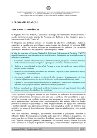 MINISTÉRIO DO AMBIENTE, DO ORDENAMENTO DO TERRITÓRIO E DO DESENVOLVIMENTO REGIONAL
SECRETARIA DE ESTADO DO ORDENAMENTO DO TERRITÓRIO E DAS CIDADES
DIRECÇÃO-GERAL DO ORDENAMENTO DO TERRITORIO E DESENVOLVIMENTO URBANO
Proposta do PNPOT – Sumário, Janeiro 2007 26/38
3. PROGRAMA DE ACÇÃO
PROGRAMA DAS POLÍTICAS
O Programa de Acção do PNPOT concretiza a estratégia de ordenamento, desenvolvimento e
coesão territorial do país, através do Programa das Políticas e das Directrizes para os
Instrumentos de Gestão Territorial.
O Programa das Políticas consiste no conjunto de objectivos estratégicos, objectivos
específicos e medidas que especificam o rumo traçado para Portugal no horizonte 2025.
Representa, assim, um quadro integrado de compromissos das políticas com incidência
territorial na prossecução dos objectivos e da estratégia do PNPOT.
A linha de rumo que o Programa Nacional da Política de Ordenamento do Território (PNPOT)
pretende imprimir ao país sistematiza-se em seis Objectivos Estratégicos, que se complementam e
reforçam reciprocamente:
1. Conservar e valorizar a biodiversidade e o património natural, paisagístico e cultural, utilizar de
modo sustentável os recursos energéticos e geológicos, e prevenir e minimizar os riscos.
2. Reforçar a competitividade territorial de Portugal e a sua integração nos espaços ibérico,
europeu, atlântico e global.
3. Promover o desenvolvimento policêntrico dos territórios e reforçar as infra-estruturas de suporte
à integração e à coesão territoriais.
4. Assegurar a equidade territorial no provimento de infra-estruturas e de equipamentos colectivos
e a universalidade no acesso aos serviços de interesse geral, promovendo a coesão social.
5. Expandir as redes e infra-estruturas avançadas de informação e comunicação e incentivar a sua
crescente utilização pelos cidadãos, empresas e administração pública.
6. Reforçar a qualidade e a eficiência da gestão territorial, promovendo a participação informada,
activa e responsável dos cidadãos e das instituições.
Estes Objectivos estratégicos aderem aos seis domínios de problemas de ordenamento do
território anteriormente apresentados, mas sem que se verifique total coincidência já que a
estratégia proposta visa combater problemas mas pretende, ao mesmo tempo, consolidar
novas oportunidades e concretizar quatro grandes desígnios. São, portanto, objectivos ditados
pela visão e ambição de que Portugal se torne, progressivamente, um espaço mais sustentável
e melhor ordenado, uma economia competitiva, mais integrada e aberta, um território mais
equitativo em termos de desenvolvimento e bem-estar, e uma sociedade criativa e com sentido
de cidadania.
Para cada Objectivo estratégico, devidamente enquadrado e justificado, enunciam-se
diferentes linhas de intervenção polarizadas pelos respectivos Objectivos Específicos. Em
número variável, os Objectivos específicos desdobram e concretizam a finalidade subjacente a
cada Objectivo estratégico, podendo corresponder a iniciativas de natureza distinta, de acordo
com a definição e execução de políticas e estratégias, desenvolvimento e implementação de
 