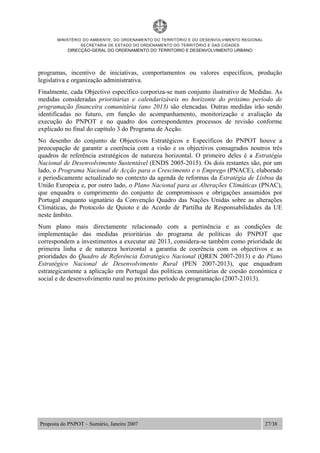 MINISTÉRIO DO AMBIENTE, DO ORDENAMENTO DO TERRITÓRIO E DO DESENVOLVIMENTO REGIONAL
SECRETARIA DE ESTADO DO ORDENAMENTO DO TERRITÓRIO E DAS CIDADES
DIRECÇÃO-GERAL DO ORDENAMENTO DO TERRITORIO E DESENVOLVIMENTO URBANO
Proposta do PNPOT – Sumário, Janeiro 2007 27/38
programas, incentivo de iniciativas, comportamentos ou valores específicos, produção
legislativa e organização administrativa.
Finalmente, cada Objectivo específico corporiza-se num conjunto ilustrativo de Medidas. As
medidas consideradas prioritárias e calendarizáveis no horizonte do próximo período de
programação financeira comunitária (ano 2013) são elencadas. Outras medidas irão sendo
identificadas no futuro, em função do acompanhamento, monitorização e avaliação da
execução do PNPOT e no quadro dos correspondentes processos de revisão conforme
explicado no final do capítulo 3 do Programa de Acção.
No desenho do conjunto de Objectivos Estratégicos e Específicos do PNPOT houve a
preocupação de garantir a coerência com a visão e os objectivos consagrados noutros três
quadros de referência estratégicos de natureza horizontal. O primeiro deles é a Estratégia
Nacional de Desenvolvimento Sustentável (ENDS 2005-2015). Os dois restantes são, por um
lado, o Programa Nacional de Acção para o Crescimento e o Emprego (PNACE), elaborado
e periodicamente actualizado no contexto da agenda de reformas da Estratégia de Lisboa da
União Europeia e, por outro lado, o Plano Nacional para as Alterações Climáticas (PNAC),
que enquadra o cumprimento do conjunto de compromissos e obrigações assumidos por
Portugal enquanto signatário da Convenção Quadro das Nações Unidas sobre as alterações
Climáticas, do Protocolo de Quioto e do Acordo de Partilha de Responsabilidades da UE
neste âmbito.
Num plano mais directamente relacionado com a pertinência e as condições de
implementação das medidas prioritárias do programa de políticas do PNPOT que
correspondem a investimentos a executar até 2013, considera-se também como prioridade de
primeira linha e de natureza horizontal a garantia de coerência com os objectivos e as
prioridades do Quadro de Referência Estratégico Nacional (QREN 2007-2013) e do Plano
Estratégico Nacional de Desenvolvimento Rural (PEN 2007-2013), que enquadram
estrategicamente a aplicação em Portugal das políticas comunitárias de coesão económica e
social e de desenvolvimento rural no próximo período de programação (2007-21013).
 