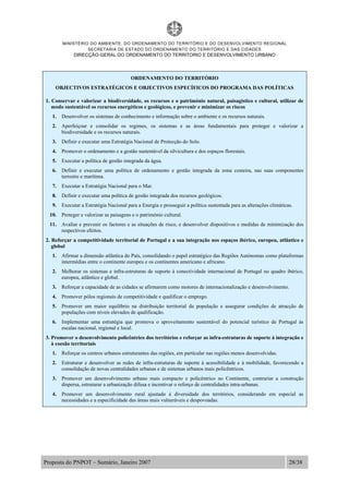 MINISTÉRIO DO AMBIENTE, DO ORDENAMENTO DO TERRITÓRIO E DO DESENVOLVIMENTO REGIONAL
SECRETARIA DE ESTADO DO ORDENAMENTO DO TERRITÓRIO E DAS CIDADES
DIRECÇÃO-GERAL DO ORDENAMENTO DO TERRITORIO E DESENVOLVIMENTO URBANO
Proposta do PNPOT – Sumário, Janeiro 2007 28/38
ORDENAMENTO DO TERRITÓRIO
OBJECTIVOS ESTRATÉGICOS E OBJECTIVOS ESPECÍFICOS DO PROGRAMA DAS POLÍTICAS
1. Conservar e valorizar a biodiversidade, os recursos e o património natural, paisagístico e cultural, utilizar de
modo sustentável os recursos energéticos e geológicos, e prevenir e minimizar os riscos
1. Desenvolver os sistemas de conhecimento e informação sobre o ambiente e os recursos naturais.
2. Aperfeiçoar e consolidar os regimes, os sistemas e as áreas fundamentais para proteger e valorizar a
biodiversidade e os recursos naturais.
3. Definir e executar uma Estratégia Nacional de Protecção do Solo.
4. Promover o ordenamento e a gestão sustentável da silvicultura e dos espaços florestais.
5. Executar a política de gestão integrada da água.
6. Definir e executar uma política de ordenamento e gestão integrada da zona costeira, nas suas componentes
terrestre e marítima.
7. Executar a Estratégia Nacional para o Mar.
8. Definir e executar uma política de gestão integrada dos recursos geológicos.
9. Executar a Estratégia Nacional para a Energia e prosseguir a política sustentada para as alterações climáticas.
10. Proteger e valorizar as paisagens e o património cultural.
11. Avaliar e prevenir os factores e as situações de risco, e desenvolver dispositivos e medidas de minimização dos
respectivos efeitos.
2. Reforçar a competitividade territorial de Portugal e a sua integração nos espaços ibérico, europeu, atlântico e
global
1. Afirmar a dimensão atlântica do País, consolidando o papel estratégico das Regiões Autónomas como plataformas
intermédias entre o continente europeu e os continentes americano e africano.
2. Melhorar os sistemas e infra-estruturas de suporte à conectividade internacional de Portugal no quadro ibérico,
europeu, atlântico e global.
3. Reforçar a capacidade de as cidades se afirmarem como motores de internacionalização e desenvolvimento.
4. Promover pólos regionais de competitividade e qualificar o emprego.
5. Promover um maior equilíbrio na distribuição territorial da população e assegurar condições de atracção de
populações com níveis elevados de qualificação.
6. Implementar uma estratégia que promova o aproveitamento sustentável do potencial turístico de Portugal às
escalas nacional, regional e local.
3. Promover o desenvolvimento policêntrico dos territórios e reforçar as infra-estruturas de suporte à integração e
à coesão territoriais
1. Reforçar os centros urbanos estruturantes das regiões, em particular nas regiões menos desenvolvidas.
2. Estruturar e desenvolver as redes de infra-estruturas de suporte à acessibilidade e à mobilidade, favorecendo a
consolidação de novas centralidades urbanas e de sistemas urbanos mais policêntricos.
3. Promover um desenvolvimento urbano mais compacto e policêntrico no Continente, contrariar a construção
dispersa, estruturar a urbanização difusa e incentivar o reforço de centralidades intra-urbanas.
4. Promover um desenvolvimento rural ajustado à diversidade dos territórios, considerando em especial as
necessidades e a especificidade das áreas mais vulneráveis e despovoadas.
 