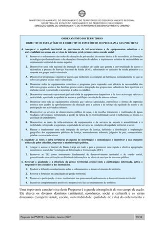 MINISTÉRIO DO AMBIENTE, DO ORDENAMENTO DO TERRITÓRIO E DO DESENVOLVIMENTO REGIONAL
SECRETARIA DE ESTADO DO ORDENAMENTO DO TERRITÓRIO E DAS CIDADES
DIRECÇÃO-GERAL DO ORDENAMENTO DO TERRITORIO E DESENVOLVIMENTO URBANO
Proposta do PNPOT – Sumário, Janeiro 2007 29/38
ORDENAMENTO DO TERRITÓRIO
OBJECTIVOS ESTRATÉGICOS E OBJECTIVOS ESPECÍFICOS DO PROGRAMA DAS POLÍTICAS
4. Assegurar a equidade territorial no provimento de infra-estruturas e de equipamentos colectivos e a
universalidade no acesso aos serviços de interesse geral, promovendo a coesão social.
1. Promover o ordenamento das redes de educação do pré-escolar, do ensino básico e do secundário, da formação
tecnológico/profissionalizante e da educação e formação de adultos, e implementar critérios de racionalidade no
ordenamento territorial do ensino superior.
2. Desenvolver uma rede nacional de prestação de cuidados de saúde que garanta a universalidade de acesso e
racionalize a procura do Serviço Nacional de Saúde (SNS), valorizando os cuidados de saúde primários e a
resposta aos grupos mais vulneráveis.
3. Desenvolver programas e incentivar acções que melhorem as condições de habitação, nomeadamente no que se
refere aos grupos sociais mais vulneráveis.
4. Dinamizar redes de equipamentos colectivos e programas para responder com eficácia às necessidades dos
diferentes grupos sociais e das famílias, promovendo a integração dos grupos mais vulneráveis face à pobreza e à
exclusão social e garantindo a segurança a todos os cidadãos.
5. Desenvolver uma rede supra-municipal articulada de equipamentos desportivos e de lazer activo que valorize a
motricidade, aprofunde a equidade de acesso e qualifique a evolução do sistema urbano.
6. Dinamizar uma rede de equipamentos culturais que valorize identidades, patrimónios e formas de expressão
artística num quadro de aprofundamento da educação para a cultura e de reforço da equidade de acesso e da
participação nas actividades culturais.
7. Desenvolver os serviços de abastecimento público de água, e de recolha, tratamento e reutilização de águas
residuais e de resíduos, estruturando a gestão na óptica da co-responsabilidade social e melhorando os níveis e a
qualidade de atendimento.
8. Desenvolver as redes de infra-estruturas, de equipamentos e de serviços de suporte à acessibilidade e à
mobilidade, reforçando a segurança, a qualidade de serviço e as condições de equidade territorial e social.
9. Planear e implementar uma rede integrada de serviços de Justiça, definindo a distribuição e implantação
geográfica dos equipamentos públicos de Justiça, nomeadamente tribunais, julgados de paz, conservatórias,
prisões e centros educativos.
5. Expandir as redes e infra-estruturas avançadas de informação e comunicação e incentivar a sua crescente
utilização pelos cidadãos, empresas e administração pública.
1. Alargar o acesso à Internet de Banda Larga em todo o país e promover uma rápida e efectiva apropriação
económica e social das Tecnologias de Informação e Comunicação (TIC).
2. Promover as TIC como instrumento fundamental de desenvolvimento territorial e de coesão social,
generalizando a sua utilização na difusão de informação e na oferta de serviços de interesse público.
6. Reforçar a qualidade e a eficiência da gestão territorial, promovendo a participação informada, activa e
responsável dos cidadãos e das instituições.
1. Produzir e difundir o conhecimento sobre o ordenamento e o desenvolvimento do território.
2. Renovar e fortalecer as capacidades de gestão territorial.
3. Promover a participação cívica e institucional nos processos de ordenamento e desenvolvimento territorial.
4. Incentivar comportamentos positivos e responsáveis face ao ordenamento do território.
Uma importante característica deste Programa é a grande abrangência do seu campo de acção.
Ele abarca os diversos domínios (ambiental, económico, social e cultural) e as várias
dimensões (competitividade, coesão, sustentabilidade, qualidade de vida) do ordenamento e
 