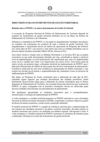 MINISTÉRIO DO AMBIENTE, DO ORDENAMENTO DO TERRITÓRIO E DO DESENVOLVIMENTO REGIONAL
SECRETARIA DE ESTADO DO ORDENAMENTO DO TERRITÓRIO E DAS CIDADES
DIRECÇÃO-GERAL DO ORDENAMENTO DO TERRITORIO E DESENVOLVIMENTO URBANO
Proposta do PNPOT – Sumário, Janeiro 2007 32/38
DIRECTRIZES PARA OS INSTRUMENTOS DE GESTÃO TERRITORIAL
Relação entre o PNPOT e os outros Instrumentos de Gestão Territorial
A execução do Programa Nacional da Política de Ordenamento do Território depende do
conjunto de instrumentos de gestão territorial definidos na Lei de Bases da Política de
Ordenamento do Território e de Urbanismo.
Salienta-se a importância do PNPOT e o seu papel no enquadramento estratégico dos planos,
ao constituir um instrumento de coerência de todo o sistema de gestão territorial. Este
enquadramento é especificado através da análise da repercussão do Programa das Políticas
nos vários tipos de IGT, com recurso a uma matriz que cruza as medidas prioritárias com as
diversas figuras de plano instituídas (Matriz III dos Anexos ao PA).
Essa matriz mostra a relação entre as Medidas Prioritárias e os diversos IGT que as podem
concretizar ou que serão directamente afectados por elas, assinalando-se apenas o primeiro
nível de implementação, ou nível preferencial, não significando que, uma vez implementado
nesse nível, a medida não venha a ter repercussões aos outros níveis. Uma leitura geral da
matriz revela, em primeiro lugar, a dimensão territorial da implementação do PNPOT, que é
dada pela diferenciação do âmbito de intervenção dos diversos instrumentos de planeamento.
Constata-se ainda que há uma forte incidência no planeamento de âmbito municipal, o que
exigirá um elevado envolvimento e responsabilização das Autarquias Locais no processo de
implementação do PNPOT.
São dadas, no Programa de Acção, orientações para a elaboração de cada tipo de IGT,
realçando alguns aspectos que resultam directamente das medidas prioritárias. Serão
futuramente desenvolvidas regras para a elaboração de normas orientadoras para os Planos
Regionais de Ordenamento do Território, em execução directa das directrizes que resultam do
PNPOT, as quais, conjugadas com as presentes orientações, devem ser observadas pelas
diversas entidades intervenientes nos procedimentos de planeamento.
São igualmente apresentadas as condições necessárias para o acompanhamento,
monitorização e avaliação da implementação do PNPOT.
A visão estratégica e o modelo territorial propostos no PNPOT articulam-se com a Estratégia
Nacional de Desenvolvimento Sustentável (ENDS), respeitando os mesmos objectivos gerais
de desenvolvimento económico, coesão social e protecção ambiental.
O modelo territorial do PNPOT é o quadro de referência nacional para a implementação de
um conjunto de estratégias nacionais e de planos sectoriais associados, devendo orientar os
modelos territoriais que vierem a ser definidos nos âmbitos regional, sub-regional e local. A
visão estratégica e o modelo territorial do PNPOT constituem os elementos de referência para
a elaboração, alteração ou revisão dos instrumentos de gestão territorial.
 