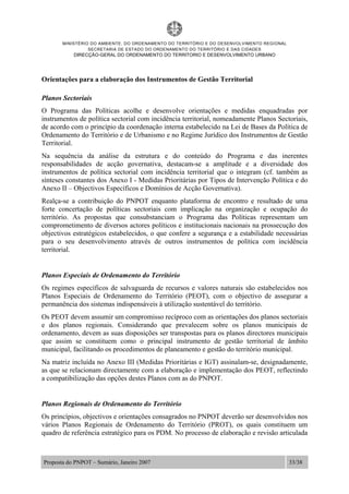 MINISTÉRIO DO AMBIENTE, DO ORDENAMENTO DO TERRITÓRIO E DO DESENVOLVIMENTO REGIONAL
SECRETARIA DE ESTADO DO ORDENAMENTO DO TERRITÓRIO E DAS CIDADES
DIRECÇÃO-GERAL DO ORDENAMENTO DO TERRITORIO E DESENVOLVIMENTO URBANO
Proposta do PNPOT – Sumário, Janeiro 2007 33/38
Orientações para a elaboração dos Instrumentos de Gestão Territorial
Planos Sectoriais
O Programa das Políticas acolhe e desenvolve orientações e medidas enquadradas por
instrumentos de política sectorial com incidência territorial, nomeadamente Planos Sectoriais,
de acordo com o princípio da coordenação interna estabelecido na Lei de Bases da Política de
Ordenamento do Território e de Urbanismo e no Regime Jurídico dos Instrumentos de Gestão
Territorial.
Na sequência da análise da estrutura e do conteúdo do Programa e das inerentes
responsabilidades de acção governativa, destacam-se a amplitude e a diversidade dos
instrumentos de política sectorial com incidência territorial que o integram (cf. também as
sínteses constantes dos Anexo I - Medidas Prioritárias por Tipos de Intervenção Política e do
Anexo II – Objectivos Específicos e Domínios de Acção Governativa).
Realça-se a contribuição do PNPOT enquanto plataforma de encontro e resultado de uma
forte concertação de políticas sectoriais com implicação na organização e ocupação do
território. As propostas que consubstanciam o Programa das Políticas representam um
comprometimento de diversos actores políticos e institucionais nacionais na prossecução dos
objectivos estratégicos estabelecidos, o que confere a segurança e a estabilidade necessárias
para o seu desenvolvimento através de outros instrumentos de política com incidência
territorial.
Planos Especiais de Ordenamento do Território
Os regimes específicos de salvaguarda de recursos e valores naturais são estabelecidos nos
Planos Especiais de Ordenamento do Território (PEOT), com o objectivo de assegurar a
permanência dos sistemas indispensáveis à utilização sustentável do território.
Os PEOT devem assumir um compromisso recíproco com as orientações dos planos sectoriais
e dos planos regionais. Considerando que prevalecem sobre os planos municipais de
ordenamento, devem as suas disposições ser transpostas para os planos directores municipais
que assim se constituem como o principal instrumento de gestão territorial de âmbito
municipal, facilitando os procedimentos de planeamento e gestão do território municipal.
Na matriz incluída no Anexo III (Medidas Prioritárias e IGT) assinalam-se, designadamente,
as que se relacionam directamente com a elaboração e implementação dos PEOT, reflectindo
a compatibilização das opções destes Planos com as do PNPOT.
Planos Regionais de Ordenamento do Território
Os princípios, objectivos e orientações consagrados no PNPOT deverão ser desenvolvidos nos
vários Planos Regionais de Ordenamento do Território (PROT), os quais constituem um
quadro de referência estratégico para os PDM. No processo de elaboração e revisão articulada
 