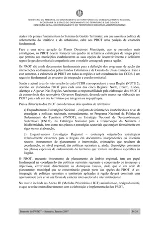 MINISTÉRIO DO AMBIENTE, DO ORDENAMENTO DO TERRITÓRIO E DO DESENVOLVIMENTO REGIONAL
SECRETARIA DE ESTADO DO ORDENAMENTO DO TERRITÓRIO E DAS CIDADES
DIRECÇÃO-GERAL DO ORDENAMENTO DO TERRITORIO E DESENVOLVIMENTO URBANO
Proposta do PNPOT – Sumário, Janeiro 2007 34/38
destes três pilares fundamentais do Sistema de Gestão Territorial, em que assenta a política de
ordenamento do território e do urbanismo, cabe aos PROT uma posição de charneira
fundamental.
Face a uma nova geração de Planos Directores Municipais, que se pretendem mais
estratégicos, os PROT devem fornecer um quadro de referência estratégica de longo prazo
que permita aos municípios estabelecerem as suas opções de desenvolvimento e definirem
regras de gestão territorial compatíveis com o modelo consagrado para a região.
Os PROT são ainda documentos fundamentais para a definição dos programas de acção das
intervenções co-financiadas pelos Fundos Estruturais e de Coesão da União Europeia. Face a
este contexto, a existência de PROT em todas as regiões e sob coordenação das CCDR é um
requisito fundamental do processo de integração e coesão territorial.
Sendo a actual área de intervenção de cada CCDR correspondente a uma Região (NUTS 2),
deverão ser elaborados PROT para cada uma das cinco Regiões: Norte, Centro, Lisboa,
Alentejo e Algarve. Nas Regiões Autónomas a responsabilidade pela elaboração dos PROT é
da competência dos respectivos Governos Regionais, devendo pelo menos ser elaborado um
PROT para cada um dos territórios que integram os arquipélagos.
Para a elaboração dos PROT consideram-se dois quadros de referência:
a) Enquadramento Estratégico Nacional – conjunto de orientações estabelecidas a nível de
estratégias e políticas nacionais, nomeadamente, no Programa Nacional da Política de
Ordenamento do Território (PNPOT), na Estratégia Nacional de Desenvolvimento
Sustentável (ENDS), na Estratégia Nacional para a Conservação da Natureza e
Biodiversidade, bem como nos planos e estratégias sectoriais que estejam formalmente em
vigor ou em elaboração;
b) Enquadramento Estratégico Regional – contempla orientações estratégicas
eventualmente existentes para a Região em documentos independentes ou inseridas
noutros instrumentos de planeamento e intervenção, orientações que resultem da
coordenação, ao nível regional, das políticas sectoriais e, ainda, disposições constantes
dos planos especiais de ordenamento do território que tenham incidência específica na
Região.
O PROT, enquanto instrumento de planeamento de âmbito regional, tem um papel
fundamental na coordenação das políticas sectoriais regionais e concertação de interesses e
objectivos, envolvendo directamente as Autarquias Locais, dado que é em sede de
planeamento municipal que se concretizarão grande parte das opções do PROT. A co-
integração de políticas sectoriais e territoriais aplicadas à região deverá constituir uma
oportunidade para criar um fórum de carácter inter-sectorial e interinstitucional.
Na matriz incluída no Anexo III (Medidas Prioritárias e IGT) assinalam-se, designadamente,
as que se relacionam directamente com a elaboração e implementação dos PROT.
 
