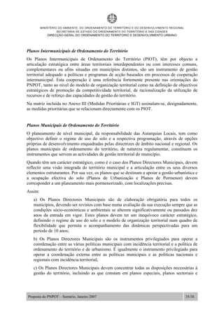 MINISTÉRIO DO AMBIENTE, DO ORDENAMENTO DO TERRITÓRIO E DO DESENVOLVIMENTO REGIONAL
SECRETARIA DE ESTADO DO ORDENAMENTO DO TERRITÓRIO E DAS CIDADES
DIRECÇÃO-GERAL DO ORDENAMENTO DO TERRITORIO E DESENVOLVIMENTO URBANO
Proposta do PNPOT – Sumário, Janeiro 2007 35/38
Planos Intermunicipais de Ordenamento do Território
Os Planos Intermunicipais de Ordenamento do Território (PIOT), têm por objecto a
articulação estratégica entre áreas territoriais interdependentes ou com interesses comuns,
complementares ou afins situadas em municípios distintos, são um instrumento de gestão
territorial adequado a políticas e programas de acção baseados em processos de cooperação
intermunicipal. Esta cooperação é uma referência fortemente presente nas orientações do
PNPOT, tanto ao nível do modelo de organização territorial como na definição de objectivos
estratégicos de promoção da competitividade territorial, de racionalização da utilização de
recursos e de reforço das capacidades de gestão do território.
Na matriz incluída no Anexo III (Medidas Prioritárias e IGT) assinalam-se, designadamente,
as medidas prioritárias que se relacionam directamente com os PIOT.
Planos Municipais de Ordenamento do Território
O planeamento de nível municipal, da responsabilidade das Autarquias Locais, tem como
objectivo definir o regime de uso do solo e a respectiva programação, através de opções
próprias de desenvolvimento enquadradas pelas directrizes de âmbito nacional e regional. Os
planos municipais de ordenamento do território, de natureza regulamentar, constituem os
instrumentos que servem as actividades de gestão territorial do município.
Quando têm um carácter estratégico, como é o caso dos Planos Directores Municipais, devem
reflectir uma visão integrada do território municipal e a articulação entre os seus diversos
elementos estruturantes. Por sua vez, os planos que se destinam a apoiar a gestão urbanística e
a ocupação efectiva do solo (Planos de Urbanização e Planos de Pormenor) devem
corresponder a um planeamento mais pormenorizado, com localizações precisas.
Assim:
a) Os Planos Directores Municipais são de elaboração obrigatória para todos os
municípios, devendo ser revistos com base numa avaliação da sua execução sempre que as
condições sócio-económicas e ambientais se alterem significativamente ou passados dez
anos da entrada em vigor. Estes planos devem ter um inequívoco carácter estratégico,
definindo o regime de uso do solo e o modelo de organização territorial num quadro de
flexibilidade que permita o acompanhamento das dinâmicas perspectivadas para um
período de 10 anos;
b) Os Planos Directores Municipais são os instrumentos privilegiados para operar a
coordenação entre as várias políticas municipais com incidência territorial e a política de
ordenamento do território e de urbanismo. É igualmente o instrumento privilegiado para
operar a coordenação externa entre as políticas municipais e as políticas nacionais e
regionais com incidência territorial;
c) Os Planos Directores Municipais devem concentrar todas as disposições necessárias à
gestão do território, incluindo as que constam em planos especiais, planos sectoriais e
 
