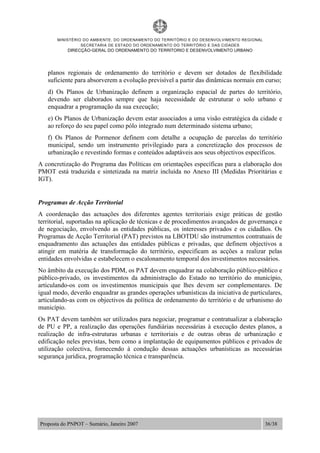 MINISTÉRIO DO AMBIENTE, DO ORDENAMENTO DO TERRITÓRIO E DO DESENVOLVIMENTO REGIONAL
SECRETARIA DE ESTADO DO ORDENAMENTO DO TERRITÓRIO E DAS CIDADES
DIRECÇÃO-GERAL DO ORDENAMENTO DO TERRITORIO E DESENVOLVIMENTO URBANO
Proposta do PNPOT – Sumário, Janeiro 2007 36/38
planos regionais de ordenamento do território e devem ser dotados de flexibilidade
suficiente para absorverem a evolução previsível a partir das dinâmicas normais em curso;
d) Os Planos de Urbanização definem a organização espacial de partes do território,
devendo ser elaborados sempre que haja necessidade de estruturar o solo urbano e
enquadrar a programação da sua execução;
e) Os Planos de Urbanização devem estar associados a uma visão estratégica da cidade e
ao reforço do seu papel como pólo integrado num determinado sistema urbano;
f) Os Planos de Pormenor definem com detalhe a ocupação de parcelas do território
municipal, sendo um instrumento privilegiado para a concretização dos processos de
urbanização e revestindo formas e conteúdos adaptáveis aos seus objectivos específicos.
A concretização do Programa das Políticas em orientações específicas para a elaboração dos
PMOT está traduzida e sintetizada na matriz incluída no Anexo III (Medidas Prioritárias e
IGT).
Programas de Acção Territorial
A coordenação das actuações dos diferentes agentes territoriais exige práticas de gestão
territorial, suportadas na aplicação de técnicas e de procedimentos avançados de governança e
de negociação, envolvendo as entidades públicas, os interesses privados e os cidadãos. Os
Programas de Acção Territorial (PAT) previstos na LBOTDU são instrumentos contratuais de
enquadramento das actuações das entidades públicas e privadas, que definem objectivos a
atingir em matéria de transformação do território, especificam as acções a realizar pelas
entidades envolvidas e estabelecem o escalonamento temporal dos investimentos necessários.
No âmbito da execução dos PDM, os PAT devem enquadrar na colaboração público-público e
público-privado, os investimentos da administração do Estado no território do município,
articulando-os com os investimentos municipais que lhes devem ser complementares. De
igual modo, deverão enquadrar as grandes operações urbanísticas da iniciativa de particulares,
articulando-as com os objectivos da política de ordenamento do território e de urbanismo do
município.
Os PAT devem também ser utilizados para negociar, programar e contratualizar a elaboração
de PU e PP, a realização das operações fundiárias necessárias à execução destes planos, a
realização de infra-estruturas urbanas e territoriais e de outras obras de urbanização e
edificação neles previstas, bem como a implantação de equipamentos públicos e privados de
utilização colectiva, fornecendo à condução dessas actuações urbanísticas as necessárias
segurança jurídica, programação técnica e transparência.
 