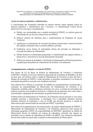 MINISTÉRIO DO AMBIENTE, DO ORDENAMENTO DO TERRITÓRIO E DO DESENVOLVIMENTO REGIONAL
SECRETARIA DE ESTADO DO ORDENAMENTO DO TERRITÓRIO E DAS CIDADES
DIRECÇÃO-GERAL DO ORDENAMENTO DO TERRITORIO E DESENVOLVIMENTO URBANO
Proposta do PNPOT – Sumário, Janeiro 2007 37/38
Acções de natureza legislativa e administrativa
A concretização das orientações indicadas no número anterior requer algumas acções de
natureza legislativa e administrativa que o Governo e a Administração Central devem
desenvolver no curto prazo, nomeadamente:
a) Definir, em conformidade com o modelo territorial do PNPOT, os critérios gerais de
classificação de uso do solo a desenvolver nos PMOT;
b) Elaborar critérios de referência para o estabelecimento de Programas de Acção
Territorial;
c) Aperfeiçoar os instrumentos de execução dos planos, promovendo o desenvolvimento
das relações contratuais entre os sectores público e privado;
d) Estabelecer novas formas de participação directa dos privados na elaboração e
execução dos planos de ordenamento;
e) Definir incentivos à urbanização programada e à requalificação dos espaços urbanos, a
desenvolver e concretizar ao nível do planeamento municipal;
f) Definir um sistema de qualidade e certificação do planeamento territorial que promova
a qualificação das práticas de ordenamento do território e do urbanismo.
Acompanhamento, avaliação e revisão do PNPOT
Nos termos da Lei de Bases da Política de Ordenamento do Território e Urbanismo
(LBOTDU), compete ao Governo submeter à apreciação da Assembleia da República, de dois
em dois anos, um relatório sobre o estado do Ordenamento do Território no qual será feito o
balanço da execução do PNPOT e serão discutidos os princípios orientadores e as formas de
articulação das políticas sectoriais com incidência territorial.
Este relatório deve reflectir as conclusões do trabalho de acompanhamento, monitorização e
avaliação, da responsabilidade do Observatório do Ordenamento do Território e do
Urbanismo, incidindo sobre as dinâmicas territoriais em curso, as formas de articulação das
políticas sectoriais com incidência territorial e o balanço da sua aplicação, bem como sobre a
concretização e adequação dos instrumentos de gestão territorial em vigor.
O Observatório do Ordenamento do Território e do Urbanismo deverá articular-se com outras
entidades nacionais e internacionais. A articulação com a autoridade estatística nacional
(Instituto Nacional de Estatística) e com as CCDR, que deverão promover a criação de
observatórios para monitorização da execução dos PROT, é prioritária.
Para efeitos do acompanhamento, da monitorização e da regular implementação do PNPOT, o
Observatório do Ordenamento do Território e do Urbanismo apoiar-se-á num sistema de
informação geográfica (SNIT), de responsabilidade da DGOTDU. Igualmente no âmbito do
Observatório deverá ser definido um sistema de indicadores, devendo este sistema ser
articulado com os sistemas de indicadores da ENDS e do QREN. Este sistema de indicadores
deverá estar criado seis meses após a entrada em funcionamento do Observatório.
 