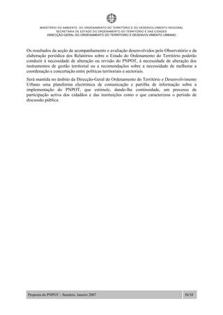 MINISTÉRIO DO AMBIENTE, DO ORDENAMENTO DO TERRITÓRIO E DO DESENVOLVIMENTO REGIONAL
SECRETARIA DE ESTADO DO ORDENAMENTO DO TERRITÓRIO E DAS CIDADES
DIRECÇÃO-GERAL DO ORDENAMENTO DO TERRITORIO E DESENVOLVIMENTO URBANO
Proposta do PNPOT – Sumário, Janeiro 2007 38/38
Os resultados da acção de acompanhamento e avaliação desenvolvidos pelo Observatório e da
elaboração periódica dos Relatórios sobre o Estado do Ordenamento do Território poderão
conduzir à necessidade de alteração ou revisão do PNPOT, à necessidade de alteração dos
instrumentos de gestão territorial ou a recomendações sobre a necessidade de melhorar a
coordenação e concertação entre políticas territoriais e sectoriais.
Será mantida no âmbito da Direcção-Geral do Ordenamento do Território e Desenvolvimento
Urbano uma plataforma electrónica de comunicação e partilha de informação sobre a
implementação do PNPOT, que estimule, dando-lhe continuidade, um processo de
participação activa dos cidadãos e das instituições como o que caracterizou o período de
discussão pública.
 