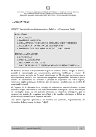MINISTÉRIO DO AMBIENTE, DO ORDENAMENTO DO TERRITÓRIO E DO DESENVOLVIMENTO REGIONAL
SECRETARIA DE ESTADO DO ORDENAMENTO DO TERRITÓRIO E DAS CIDADES
DIRECÇÃO-GERAL DO ORDENAMENTO DO TERRITORIO E DESENVOLVIMENTO URBANO
Proposta do PNPOT – Sumário, Janeiro 2007 5/38
1. APRESENTAÇÃO
O PNPOT é constituído por dois documentos, o Relatório e o Programa de Acção.
RELATÓRIO
0. INTRODUÇÃO
1. PORTUGAL NO MUNDO
2. ORGANIZAÇÃO, TENDÊNCIAS E DESEMPENHO DO TERRITÓRIO
3. REGIÕES: CONTEXTO E OPÇÕES ESTRATÉGICAS
4. PORTUGAL 2025: ESTRATÉGIA E MODELO TERRITORIAL
PROGRAMA DE ACÇÃO
0. INTRODUÇÃO
1. ORIENTAÇÕES GERAIS
2. PROGRAMA DAS POLÍTICAS
3. DIRECTRIZES PARA OS INSTRUMENTOS DE GESTÃO TERRITORIAL
O Relatório descreve o enquadramento do país no contexto ibérico, europeu e mundial,
procede à caracterização das condicionantes, problemas, tendências e cenários de
desenvolvimento territorial de Portugal, identificando os 24 principais problemas para o
ordenamento do território, que fundamentam as opções e as prioridades da intervenção em
matéria de ordenamento do território, e procede ao diagnóstico das várias regiões,
fornecendo opções estratégicas territoriais para as mesmas e estabelecendo um modelo de
organização espacial.
O Programa de Acção concretiza a estratégia de ordenamento, desenvolvimento e coesão
territorial do país, em coerência com outros instrumentos estratégicos, através da definição
de orientações gerais, de um conjunto articulado de objectivos estratégicos, que se
desenvolvem através de objectivos específicos e de medidas prioritárias, e define as
directrizes para a coordenação da gestão territorial.
Nos pontos seguintes, apresenta-se um Sumário dos conteúdos, respectivamente, do
Relatório e do Programa de Acção do PNPOT.
 