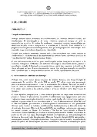 MINISTÉRIO DO AMBIENTE, DO ORDENAMENTO DO TERRITÓRIO E DO DESENVOLVIMENTO REGIONAL
SECRETARIA DE ESTADO DO ORDENAMENTO DO TERRITÓRIO E DAS CIDADES
DIRECÇÃO-GERAL DO ORDENAMENTO DO TERRITORIO E DESENVOLVIMENTO URBANO
Proposta do PNPOT – Sumário, Janeiro 2007 6/38
2. RELATÓRIO
INTRODUÇÃO
Um país mais ordenado
Portugal enfrenta sérios problemas de desordenamento do território. Durante décadas, por
insuficiências de coordenação e de acção colectiva, revelou-se incapaz de gerir as
consequências negativas de muitas das mudanças económicas, sociais e demográficas que
ocorreram no país, como a emigração e a urbanização. A inversão desta trajectória e a
progressiva correcção das suas consequências, para que Portugal possa vir a ser um país mais
ordenado, exige uma mudança de percepção e de atitude.
Um país bem ordenado pressupõe, antes de mais, a interiorização de uma cultura baseada na
compreensão do valor inestimável do ordenamento do território como suporte da qualidade de
vida, da competitividade e da atractividade do país.
O bom ordenamento do território passa também pela melhor inserção da sociedade e da
economia portuguesas no Mundo e em particular na Europa: é fundamental definir, afirmar e
consolidar a posição de Portugal nesses contextos e, a partir daí, organizar os territórios de
forma adequada ao bom desempenho daqueles papéis. Um país bem ordenado tem também
mais capacidade para se integrar duradouramente nas escalas espaciais mais alargadas.
O ordenamento do território em Portugal
Portugal tem, como muitos países herdeiros do Império Romano, uma longa tradição de
ordenamento do território. Do século XII ao século XV, observou-se uma permanente
preocupação com o povoamento e com o ordenamento do território, da escala nacional à
local. D. Dinis é a referência maior e um exemplo, a enaltecer, de como se deve proceder no
bom arranjo dos campos e das cidades, desde as areias do litoral às terras despovoadas de
fronteira.
O sector agrário e, em particular, o sector florestal possuem um longo saber acumulado em
processos formais de planeamento no âmbito do ordenamento dos espaços rurais, com uma
visão concreta da organização do território, tanto à escala local e sub-regional como regional e
nacional. Alguns marcos devem ser relembrados: o Plano de Ordenamento da Mata Nacional
da Machada (1864), que constituiu o primeiro plano de ordenamento de uma propriedade
florestal com recurso a métodos cientificamente fundamentados; o Projecto Geral da
Arborização dos Areais Móveis de Portugal (1897), que modificou radicalmente a paisagem
em vastas extensões do Litoral, de Caminha a Vila Real de Santo António; o Plano de
Povoamento Florestal (1938), que orientou a intervenção em mais de 500 000 ha com fins de
protecção do solo e da água, de produção florestal e silvopastoril, de infra-estruturação do
território e de conservação da natureza; o Plano de Fomento Agrário (1949), que propôs o
ordenamento racional e integrado do conjunto dos espaços rurais baseado na avaliação do
potencial agrário das várias regiões do país e recorrendo a conceitos e metodologias gerais
 