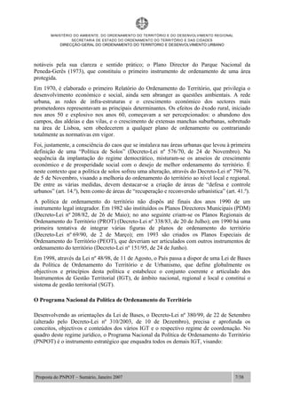 MINISTÉRIO DO AMBIENTE, DO ORDENAMENTO DO TERRITÓRIO E DO DESENVOLVIMENTO REGIONAL
SECRETARIA DE ESTADO DO ORDENAMENTO DO TERRITÓRIO E DAS CIDADES
DIRECÇÃO-GERAL DO ORDENAMENTO DO TERRITORIO E DESENVOLVIMENTO URBANO
Proposta do PNPOT – Sumário, Janeiro 2007 7/38
notáveis pela sua clareza e sentido prático; o Plano Director do Parque Nacional da
Peneda-Gerês (1973), que constituiu o primeiro instrumento de ordenamento de uma área
protegida.
Em 1970, é elaborado o primeiro Relatório do Ordenamento do Território, que privilegia o
desenvolvimento económico e social, ainda sem abranger as questões ambientais. A rede
urbana, as redes de infra-estruturas e o crescimento económico dos sectores mais
prometedores representavam as principais determinantes. Os efeitos do êxodo rural, iniciado
nos anos 50 e explosivo nos anos 60, começavam a ser percepcionados: o abandono dos
campos, das aldeias e das vilas, e o crescimento de extensas manchas suburbanas, sobretudo
na área de Lisboa, sem obedecerem a qualquer plano de ordenamento ou contrariando
totalmente as normativas em vigor.
Foi, justamente, a consciência do caos que se instalava nas áreas urbanas que levou à primeira
definição de uma “Política de Solos” (Decreto-Lei nº 576/70, de 24 de Novembro). Na
sequência da implantação do regime democrático, misturam-se os anseios de crescimento
económico e de prosperidade social com o desejo de melhor ordenamento do território. É
neste contexto que a política de solos sofreu uma alteração, através do Decreto-Lei nº 794/76,
de 5 de Novembro, visando a melhoria do ordenamento do território ao nível local e regional.
De entre as várias medidas, devem destacar-se a criação de áreas de “defesa e controle
urbanos” (art. 14.º), bem como de áreas de “recuperação e reconversão urbanística” (art. 41.º).
A política de ordenamento do território não dispôs até finais dos anos 1990 de um
instrumento legal integrador. Em 1982 são instituídos os Planos Directores Municipais (PDM)
(Decreto-Lei nº 208/82, de 26 de Maio); no ano seguinte criam-se os Planos Regionais de
Ordenamento do Território (PROT) (Decreto-Lei nº 338/83, de 20 de Julho); em 1990 há uma
primeira tentativa de integrar várias figuras de planos de ordenamento do território
(Decreto-Lei nº 69/90, de 2 de Março); em 1993 são criados os Planos Especiais de
Ordenamento do Território (PEOT), que deveriam ser articulados com outros instrumentos de
ordenamento do território (Decreto-Lei nº 151/95, de 24 de Junho).
Em 1998, através da Lei nº 48/98, de 11 de Agosto, o País passa a dispor de uma Lei de Bases
da Política de Ordenamento do Território e de Urbanismo, que define globalmente os
objectivos e princípios desta política e estabelece o conjunto coerente e articulado dos
Instrumentos de Gestão Territorial (IGT), de âmbito nacional, regional e local e constitui o
sistema de gestão territorial (SGT).
O Programa Nacional da Política de Ordenamento do Território
Desenvolvendo as orientações da Lei de Bases, o Decreto-Lei nº 380/99, de 22 de Setembro
(alterado pelo Decreto-Lei nº 310/2003, de 10 de Dezembro), precisa e aprofunda os
conceitos, objectivos e conteúdos dos vários IGT e o respectivo regime de coordenação. No
quadro deste regime jurídico, o Programa Nacional da Política de Ordenamento do Território
(PNPOT) é o instrumento estratégico que enquadra todos os demais IGT, visando:
 