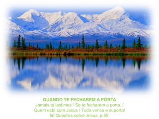 QUANDO TE FECHAREM A PORTAJamais te lastimes / Se te fecharem a porta, /Quem está com Jesus / Tudo vence e suporta!50 Quadrassobre Jesus, p.59.
