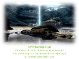 ROTEIRO PARA A LUZOs ensinos de Jesus, / Presentes na lembrança, /São um roteiro para a luz, / Repositório de esperança!50 Quadrassobre Jesus, p.26.