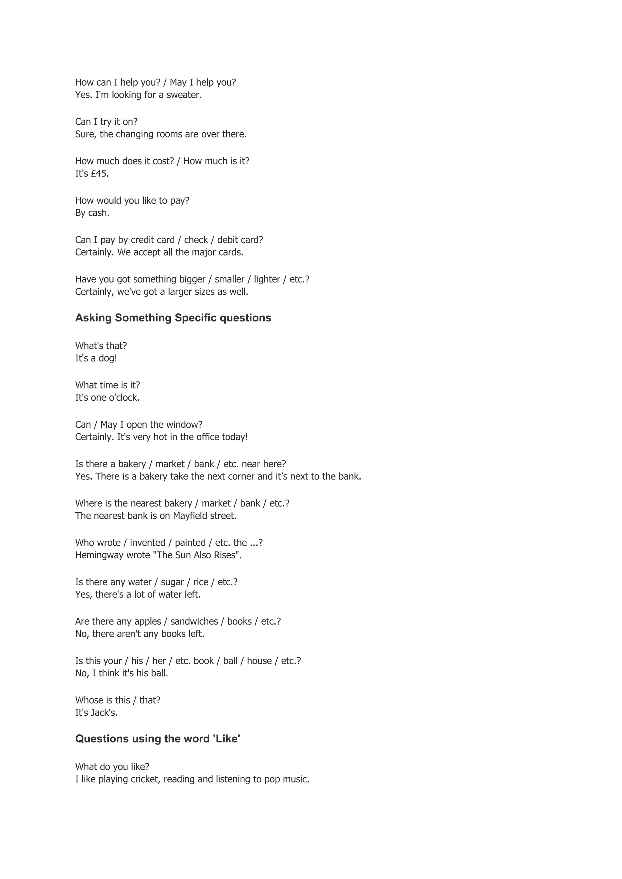 How can I help you? / May I help you?
Yes. I'm looking for a sweater.

Can I try it on?
Sure, the changing rooms are over there.

How much does it cost? / How much is it?
It's £45.

How would you like to pay?
By cash.

Can I pay by credit card / check / debit card?
Certainly. We accept all the major cards.

Have you got something bigger / smaller / lighter / etc.?
Certainly, we've got a larger sizes as well.

Asking Something Specific questions

What's that?
It's a dog!

What time is it?
It's one o'clock.

Can / May I open the window?
Certainly. It's very hot in the office today!

Is there a bakery / market / bank / etc. near here?
Yes. There is a bakery take the next corner and it’s next to the bank.

Where is the nearest bakery / market / bank / etc.?
The nearest bank is on Mayfield street.

Who wrote / invented / painted / etc. the ...?
Hemingway wrote "The Sun Also Rises".

Is there any water / sugar / rice / etc.?
Yes, there's a lot of water left.

Are there any apples / sandwiches / books / etc.?
No, there aren't any books left.

Is this your / his / her / etc. book / ball / house / etc.?
No, I think it's his ball.

Whose is this / that?
It's Jack's.

Questions using the word 'Like'

What do you like?
I like playing cricket, reading and listening to pop music.
 