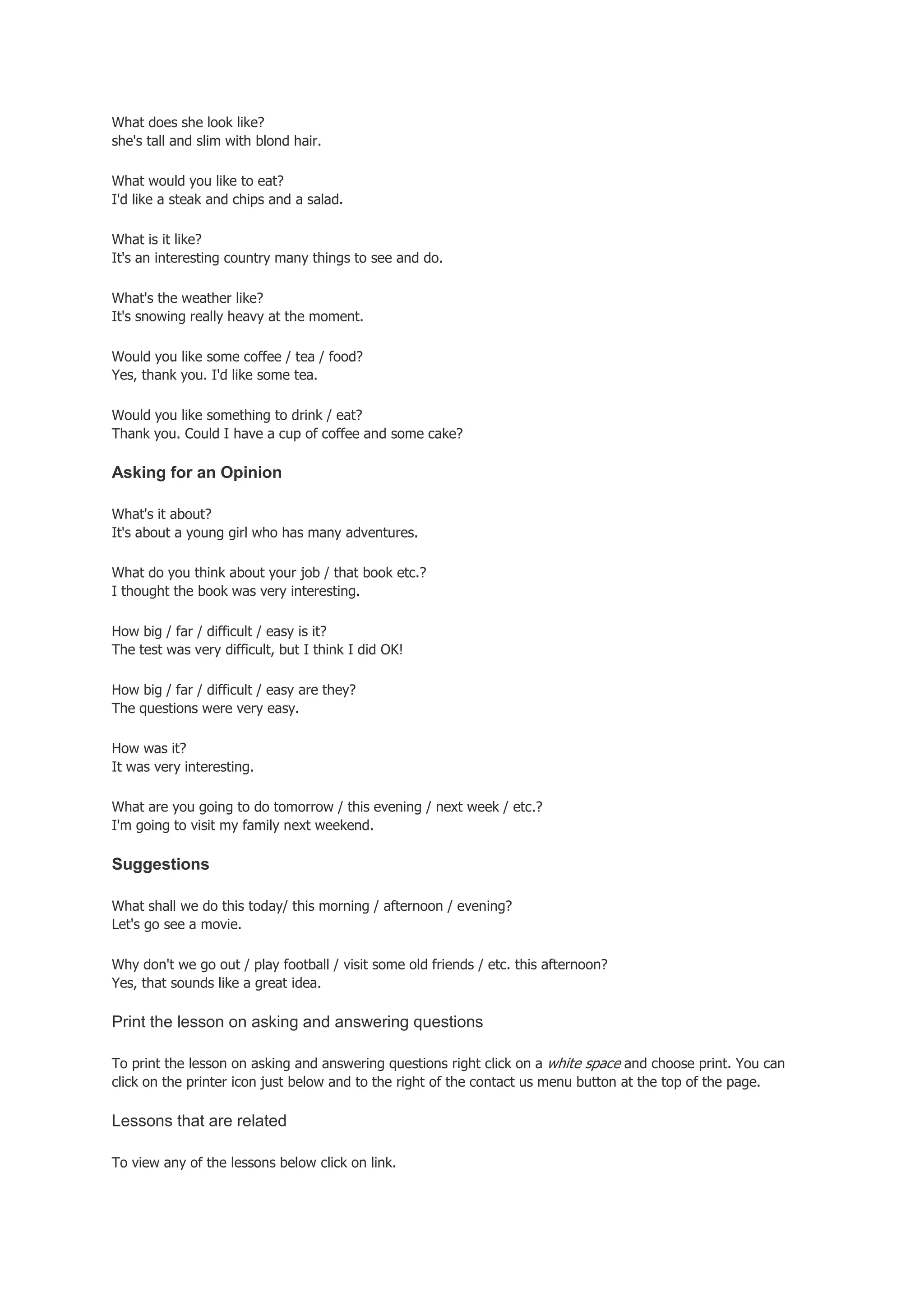 What does she look like?
she's tall and slim with blond hair.

What would you like to eat?
I'd like a steak and chips and a salad.

What is it like?
It's an interesting country many things to see and do.

What's the weather like?
It's snowing really heavy at the moment.

Would you like some coffee / tea / food?
Yes, thank you. I'd like some tea.

Would you like something to drink / eat?
Thank you. Could I have a cup of coffee and some cake?

Asking for an Opinion

What's it about?
It's about a young girl who has many adventures.

What do you think about your job / that book etc.?
I thought the book was very interesting.

How big / far / difficult / easy is it?
The test was very difficult, but I think I did OK!

How big / far / difficult / easy are they?
The questions were very easy.

How was it?
It was very interesting.

What are you going to do tomorrow / this evening / next week / etc.?
I'm going to visit my family next weekend.

Suggestions

What shall we do this today/ this morning / afternoon / evening?
Let's go see a movie.

Why don't we go out / play football / visit some old friends / etc. this afternoon?
Yes, that sounds like a great idea.

Print the lesson on asking and answering questions

To print the lesson on asking and answering questions right click on a white space and choose print. You can
click on the printer icon just below and to the right of the contact us menu button at the top of the page.

Lessons that are related

To view any of the lessons below click on link.
 