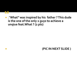 12.”What” was inspired by his  father ? This dude is the one of the only 2 guys to achieve a unqiuefeat.What ? (2 pts)                                                   (PIC IN NEXT SLIDE )