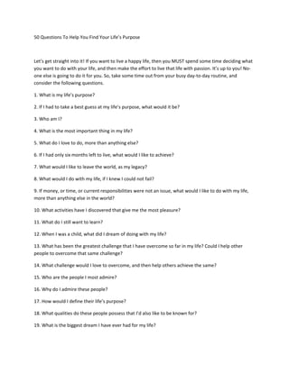 50 Questions To Help You Find Your Life’s Purpose



Let’s get straight into it! If you want to live a happy life, then you MUST spend some time deciding what
you want to do with your life, and then make the effort to live that life with passion. It’s up to you! No-
one else is going to do it for you. So, take some time out from your busy day-to-day routine, and
consider the following questions.

1. What is my life’s purpose?

2. If I had to take a best guess at my life’s purpose, what would it be?

3. Who am I?

4. What is the most important thing in my life?

5. What do I love to do, more than anything else?

6. If I had only six months left to live, what would I like to achieve?

7. What would I like to leave the world, as my legacy?

8. What would I do with my life, if I knew I could not fail?

9. If money, or time, or current responsibilities were not an issue, what would I like to do with my life,
more than anything else in the world?

10. What activities have I discovered that give me the most pleasure?

11. What do I still want to learn?

12. When I was a child, what did I dream of doing with my life?

13. What has been the greatest challenge that I have overcome so far in my life? Could I help other
people to overcome that same challenge?

14. What challenge would I love to overcome, and then help others achieve the same?

15. Who are the people I most admire?

16. Why do I admire these people?

17. How would I define their life’s purpose?

18. What qualities do these people possess that I’d also like to be known for?

19. What is the biggest dream I have ever had for my life?
 