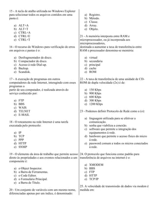 15 - A tecla de atalho utilizada no Windows Explorer
para selecionar todos os arquivos contidos em uma
pasta é:
a) ALT+A
b) ALT+T
c) CTRL+A
d) CTRL+E
e) CTRL+T
16 - O recurso do Windows para verificação de erros
em arquivos e pastas é o:
a) Desfragmentador de disco.
b) Compactador de disco.
c) Acesso à rede Dial-up.
d) Backup.
e) Scandisk.
17 - A execução de programas em outros
computadores da rede Internet, interagindo com esses
programas a
partir de seu computador, é realizada através do
serviço conhecido por:
a) FTP
b) BBS
c) WAIS
d) TELNET
e) E-MAIL
18 - O roteamento na rede Internet é uma tarefa
executada pelo protocolo:
a) IP
b) TCP
c) PPP
d) HTTP
e) SNMP
19 - O elemento da área de trabalho que permite acesso
direto às propriedades e aos eventos relacionados a um
componente é:
a) o Object Inspector.
b) a Barra de Ferramentas.
c) o Code Editor.
d) o Formulário Principal.
e) a Barra de Título.
20 - Um conjunto de variáveis com um mesmo nome,
diferenciadas apenas por um índice, é denominado:
a) Registro.
b) Método.
c) Classe.
d) Array.
e) Objeto.
21 - A memória interposta entre RAM e
microprocessador, ou já incorporada aos
microprocessadores,
destinada a aumentar a taxa de transferência entre
RAM e processador denomina-se memória:
a) virtual
b) secundária
c) principal
d) cache
e) ROM
22 - A taxa de transferência de uma unidade de CD-
ROM de dupla velocidade (2x) é de:
a) 150 Kbps
b) 900 Kbps
c) 600 Kbps
d) 300 Kbps
e) 1200 Kbps
23 - Podemos definir Protocolo de Rede como a (o):
a) linguagem utilizada para se efetivar a
comunicação.
b) senha que viabiliza a conexão.
c) software que permite a integração dos
equipamentos à rede.
d) hardware que permite o acesso físico do micro
à rede.
e) password comum a todos os micros conectados
à rede.
24. O protocolo que funciona como padrão para
transferência de arquivos na internet é o:
a) XMODEM
b) BBS
c) FTP
d) HTTP
e) TCP/IP
25. A velocidade de transmissão de dados via modem é
medida em:
 