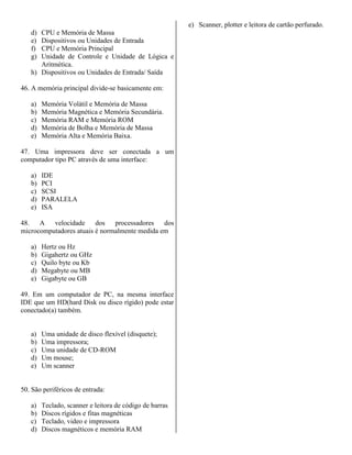 d) CPU e Memória de Massa
e) Dispositivos ou Unidades de Entrada
f) CPU e Memória Principal
g) Unidade de Controle e Unidade de Lógica e
Aritmética.
h) Dispositivos ou Unidades de Entrada/ Saída
46. A memória principal divide-se basicamente em:
a) Memória Volátil e Memória de Massa
b) Memória Magnética e Memória Secundária.
c) Memória RAM e Memória ROM
d) Memória de Bolha e Memória de Massa
e) Memória Alta e Memória Baixa.
47. Uma impressora deve ser conectada a um
computador tipo PC através de uma interface:
a) IDE
b) PCI
c) SCSI
d) PARALELA
e) ISA
48. A velocidade dos processadores dos
microcomputadores atuais é normalmente medida em
a) Hertz ou Hz
b) Gigahertz ou GHz
c) Quilo byte ou Kb
d) Megabyte ou MB
e) Gigabyte ou GB
49. Em um computador de PC, na mesma interface
IDE que um HD(hard Disk ou disco rígido) pode estar
conectado(a) também.
a) Uma unidade de disco flexível (disquete);
b) Uma impressora;
c) Uma unidade de CD-ROM
d) Um mouse;
e) Um scanner
50. São periféricos de entrada:
a) Teclado, scanner e leitora de código de barras
b) Discos rígidos e fitas magnéticas
c) Teclado, video e impressora
d) Discos magnéticos e memória RAM
e) Scanner, plotter e leitora de cartão perfurado.
 