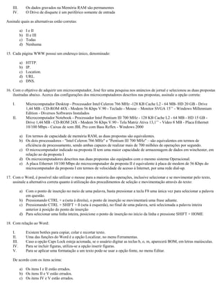 III. Os dados gravados na Memória RAM são permanentes
IV. O Drive de disquete é um periférico somente de entrada
Assinale quais as alternativas estão corretas:
a) I e II
b) II e III
c) Todas
d) Nenhuma
15. Cada página WWW possui um endereço único, denominado:
a) HTTP.
b) IP.
c) Location.
d) URL.
e) DNS.
16. Com o objetivo de adquirir um microcomputador, José fez uma pesquisa nos anúncios de jornal e selecionou as duas propostas
ilustradas abaixo. Acerca das configurações dos microcomputadores descritos nas propostas, assinale a opção correta:
I. Microcomputador Desktop - Processador Intel Celeron 766 MHz -128 KB Cache L2 - 64 MB- HD 20 GB - Drive
1,44 MB - CD-ROM 48X - Modem 56 Kbps V.90 - Teclado - Mouse – Monitor SVGA 15’’ - Windows Millennium
Edition - Diversos Softwares Instalados
II. Microcomputador Notebook - Processador Intel Pentium III 700 MHz - 128 KB Cache L2 - 64 MB - HD 15 GB -
Drive 1,44 MB - CD-ROM 24X - Modem 56 Kbps V.90 - Tela Matriz Ativa 13,1’’ - Vídeo 8 MB - Placa Ethernet
10/100 Mbps - Caixas de som JBL Pro com Bass Reflex - Windows 2000
a) Em termos de capacidade de memória RAM, as duas propostas são equivalentes.
b) Os dois processadores - "Intel Celeron 766 MHz" e "Pentium III 700 MHz" – são equivalentes em termos de
eficiência de processamento, sendo ambas capazes de realizar mais de 700 milhões de operações por segundo.
c) O microcomputador indicado na proposta II tem uma maior capacidade de armazenagem de dados em winchester, em
relação ao da proposta I
d) Os microcomputadores descritos nas duas propostas são equipados com o mesmo sistema Operacional.
e) A placa Ethernet 10/100 Mbps do microcomputador da proposta II é equivalente à placa de modem de 56 Kbps do
microcomputador da proposta I em termos de velocidade de acesso à Internet, por uma rede dial-up.
17. Com o Word, é possível não utilizar o mouse para a maioria das operações, inclusive selecionar e se movimentar pelo texto,
assinale a alternativa correta quanto à utilização dos procedimentos de seleção e movimentação através do texto:
a) Com o ponto de inserção no meio de uma palavra, basta pressionar a tecla F8 uma única vez para selecionar a palavra
em questão.
b) Pressionando CTRL + a (seta à direita), o ponto de inserção se movimentará uma frase adiante.
c) Pressionando CTRL + SHIFT + ß (seta à esquerda), no final de uma palavra, será selecionada a palavra inteira
anterior à posição do ponto de inserção
d) Para selecionar uma linha inteira, posicione o ponto de inserção no início da linha e pressione SHIFT + HOME
18. Com relação ao Word:
I. Existem botões para copiar, colar e recortar texto.
II. Uma das funções do Word é a opção Localizar, no menu Ferramentas.
III. Caso a opção Caps Lock esteja acionada, se o usuário digitar as teclas b, o, m, aparecerá BOM, em letras maiúsculas.
IV. Para se incluir figuras, utiliza-se a opção inserir figuras.
V. Para se aplicar uma formatação a um texto pode-se usar a opção fonte, no menu Editar.
De acordo com os itens acima:
a) Os itens I e II estão errados.
b) Os itens II e V estão errados.
c) Os itens IV e V estão errados.
 