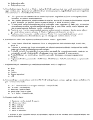 d) Todos estão errados.
e) Todos estão corretos.
19. Com relação aos menus disponíveis no Windows Explorer do Windows, e tendo ainda como base O texto anterior, assinale a
opção correta: a. Caso o queira criar um subdiretório de um determinado diretório, ele poderá fazê-lo com sucesso a partir do
menu Ferramentas, no comando Inserir Subdiretório.
a) Caso o queira criar um subdiretório de um determinado diretório, ele poderá fazê-lo com sucesso a partir do menu
Ferramentas, no comando Inserir Subdiretório.
b) Caso o usurário queira realizar uma pesquisa na WWW (World Wilde Web), ele poderá utilizar o submenu Pesquisar
na Web, do menu Ir, que permite o acesso a recursos de pesquisa na WWW do Internet Explorer.
c) O Caso o usuário queira eliminar todos os arquivos armazenados em seu computador, ele poderá obter sucesso nesse
empreendimento ao realizar a seguinte seqüência de ações: clicar no menu Editar, escolher a opção Selecionar tudo,
clicar no menu Arquivo e, finalmente, escolher a opção Excluir.
d) A partir do menu Favoritos, o usuário poderá selecionar um de seus arquivos. tornando-o favorito; assim, cada vez
que o usuário iniciar uma nova aplicação do Windows Explorer, o referido arquivo será aberto.
e) Ao clicar no menu Ferramentas, e escolher o submenu Detectar vírus, o usuário poderá aplicar com sucesso
ferramentas de detecção e eliminarão de vírus que porventura possam existir no diretório C:CCB.
20. Com relação aos termos e aos dispositivos da área de informática, assinale a opção correta:
a) O termo fireware refere-se aos componentes físicos de um equipamento. O fireware inclui chips, teclado, vídeo,
drives, etc.
b) O conjunto de instruções que tornam o computador uma máquina capaz de responder aos comandos de um usuário
para as mais diversas finalidades é denominado hardware.
c) A sigla CD (do inglês Compact disk) refere-se a um disco que, a cada dia, vem sendo menos usado, porque, por ser
compacto, foi superado pelo disco de 1,5 polegadas, que possui maior capacidade de armazenamento.
d) A sigla ROM refere-se à memória de uso transitório, cujos dados são apagados sempre que o equipamento é
desligado.
e) No programa Windows, as dimensões 640x480 pixels, 800x600 pixels e 1024x768 pixels referem-se às propriedades
do vídeo.
21. Conjunto de funções fundamentais que controlam o funcionamento básico do computador:
a) Reset
b) Boot
c) Arquivo
d) Sistema operacional
e) UCP
22. Considerando que você está editando um texto no MS Word, versão português, assinale a opção que indica o resultado correto
para o comando mencionado.
a) Ctrl+T faz a transferência do texto para um arquivo a ser especificado.
b) Ctrl+I abre a janela Imprimir.
c) Alt+E abre o menu de Exibir.
d) Alt+A exibe o menu de Ajuda.
e) Ctrl+Z desfaz a última digitação.
23. Considere as ações abaixo:
I. Selecionar o trecho desejado do arquivo.
II. Abrir o menu Editar.
III. Clicar em Copiar.
IV. Clicar em Colar.
V. Clicar uma célula.
VI. Clicar no documento
A seqüência de ações executadas nos dois aplicativos para a importação de uma tabela em um documento Word para uma
planilha do Excel é:
 