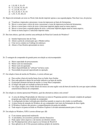 a) I, II, III, V, II e IV
b) V, I, II, III, VI, II e IV
c) V, I, II, III, VI e IV
d) VI, I, II, III, V, II e IV
e) I, IV, V, IV, III e II
24. Depois de terminado um texto no Word, João decide imprimir apenas a sua segunda página. Para fazer isso, ele precisa:
a) Visualizar a impressão e pressionar o ícone da impressora na barra de ferramentas;
b) Mover o cursor para o início do texto e pressionar o ícone da impressora na barra de ferramentas;
c) Mover o cursor para o início do texto e selecionar imprimir página atual no menu arquivo;
d) Mover o cursor para a segunda página do texto e selecionar imprimir página atual no menu arquivo;
e) Entrar no menu arquivo e selecionar imprimir todos.
25. Dos itens abaixo, qual não constitui uma atribuição do Painel de Controle do Windows?
a) Instalar Impressoras Jato de Tinta
b) Alterar a porta de comunicação que o Modem utiliza
c) Criar novos contatos no Catálogo de endereços
d) Alterar o Fuso Horário apresentado no micro
26. É vantagem do computador de grande porte em relação ao microcomputador:
a) Maior capacidade de processamento.
b) Menor custo de manutenção.
c) Menor custo de aquisição.
d) Maior disponibilidade de "software" de baixo custo.
e) Necessidade de pessoal especializado na operação.
27. Em relação à barra de tarefas do Windows, é correto afirmar que:
a) Para ocultar a barra de tarefas basta clicar no botão Auto Ocultar.
b) Para cada aplicativo aberto há um botão indicativo na barra de tarefas.
c) O principal elemento da barra de tarefas é o ícone Meu Computador.
d) O relógio não pode ser ocultado na barra de tarefas.
e) Um clique simples com o botão direito do mouse em uma região vazia da barra de tarefas faz com que sejam exibidas
características básicas do computador.
28. Em relação ao sistema operacional Windows, qual das alternativas abaixo está correta?
a) A caixa de diálogo Propriedades de Adicionar ou remover Programas permite a remoção completa de qualquer
programa que tenha sido instalado no computador.
b) A configuração de data é utilizada para identificar quando os arquivos são criados ou modificados.
c) A única forma de remoção do Windows de seu computador é por meio da formatação do disco rígido.
d) O Windows Explorer não permite o compartilhamento de pastas de trabalho.
e) Todo arquivo ou pasta excluído no Windows Explorer é enviado automaticamente para a Lixeira.
29. Em relação ao Windows, NÃO é correto afirmar que: (B)
a) É um sistema operacional multitarefa
b) A calculadora, em acessórios, permite cálculos financeiros
c) Pode copiar vários arquivos e até mesmo um diretório inteiro
d) Seu Wordpad permite salvar arquivos no formato do Word 6.0
e) Seus aplicativos de 32 bits possuem endereço próprio de memória.
 