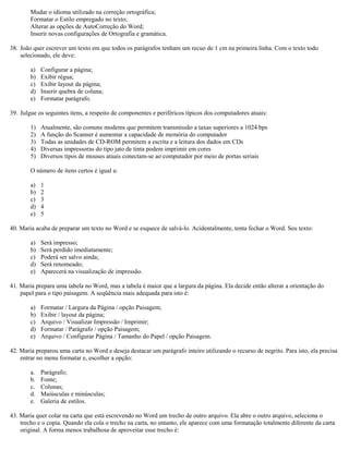 Mudar o idioma utilizado na correção ortográfica;
Formatar o Estilo empregado no texto;
Alterar as opções de AutoCorreção do Word;
Inserir novas configurações de Ortografia e gramática.
38. João quer escrever um texto em que todos os parágrafos tenham um recuo de 1 cm na primeira linha. Com o texto todo
selecionado, ele deve:
a) Configurar a página;
b) Exibir régua;
c) Exibir layout da página;
d) Inserir quebra de coluna;
e) Formatar parágrafo.
39. Julgue os seguintes itens, a respeito de componentes e periféricos típicos dos computadores atuais:
1) Atualmente, são comuns modems que permitem transmissão a taxas superiores a 1024 bps
2) A função do Scanner é aumentar a capacidade de memória do computador
3) Todas as unidades de CD-ROM permitem a escrita e a leitura dos dados em CDs
4) Diversas impressoras do tipo jato de tinta podem imprimir em cores
5) Diversos tipos de mouses atuais conectam-se ao computador por meio de portas seriais
O número de itens certos é igual a:
a) 1
b) 2
c) 3
d) 4
e) 5
40. Maria acaba de preparar um texto no Word e se esquece de salvá-lo. Acidentalmente, tenta fechar o Word. Seu texto:
a) Será impresso;
b) Será perdido imediatamente;
c) Poderá ser salvo ainda;
d) Será renomeado;
e) Aparecerá na visualização de impressão.
41. Maria prepara uma tabela no Word, mas a tabela é maior que a largura da página. Ela decide então alterar a orientação do
papel para o tipo paisagem. A seqüência mais adequada para isto é:
a) Formatar / Largura da Página / opção Paisagem;
b) Exibir / layout da página;
c) Arquivo / Visualizar Impressão / Imprimir;
d) Formatar / Parágrafo / opção Paisagem;
e) Arquivo / Configurar Página / Tamanho do Papel / opção Paisagem.
42. Maria preparou uma carta no Word e deseja destacar um parágrafo inteiro utilizando o recurso de negrito. Para isto, ela precisa
entrar no menu formatar e, escolher a opção:
a. Parágrafo;
b. Fonte;
c. Colunas;
d. Maiúsculas e minúsculas;
e. Galeria de estilos.
43. Maria quer colar na carta que está escrevendo no Word um trecho de outro arquivo. Ela abre o outro arquivo, seleciona o
trecho e o copia. Quando ela cola o trecho na carta, no entanto, ele aparece com uma formatação totalmente diferente da carta
original. A forma menos trabalhosa de aproveitar esse trecho é:
 