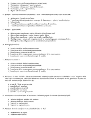 a) Formatar o novo trecho de acordo com a carta original;
b) Usar a opção colar especial / texto formatado;
c) Usar a opção colar especial / texto não formatado;
d) Usar a opção janela / organizar tudo;
e) Digitar tudo novamente.
44. Marque a alternativa inexistente considerando o menu Formatar Parágrafo do Microsoft Word 2000:
a) Alinhamento Centralizado de Texto.
b) Tamanho explícito do espaço entre a margem do documento e a primeira letra da primeira
a) linha digitada.
b) Tamanho explícito do espaço horizontal entre caracteres de uma linha.
c) Tamanho explícito do espaço vertical entre linhas de um texto.
45. Marque a opção correta.
a) O interpretador transforma o código objeto em código hexadecimal.
b) O compilador transforma o código fonte em código objeto.
c) O compilador transforma o código interpretado em código fonte.
d) O código objeto é gerado pelo programa executável em uma linguagem orientada a objetos.
e) O interpretador é o código executável oriundo de um programa fonte.
46. Mono programação é:
a) Execução de várias tarefas ao mesmo tempo.
b) Execução de vários programas ao mesmo tempo.
c) Execução de um programa de cada vez.
d) Execução de vários programas em um computador com vários processadores.
e) Execução com pouca ou nenhuma interação do usuário.
47. Multiprocessamento é:
a) Execução de várias tarefas ao mesmo tempo.
b) Execução de vários programas ao mesmo tempo.
c) Execução de um programa de cada vez.
d) Execução de vários programas em um computador com vários processadores.
e) Execução com pouca ou nenhuma interação do usuário.
48. Na decisão de como escolher o método de compartilhar informações entre aplicativos do MS Office e caso, desejando obter
uma cópia das informações, você queira possibilitar que os usuários saltem do seu arquivo on-line, para outros arquivos on-
line, com um único clique, então utiliza o(s):
a) recurso de Edição arrastar-e-soltar
b) comando Inserir um objeto
c) comando criar um hyperlink
d) comando criar um vínculo
e) comandos Mover ou Copiar e Colar
49. Na impressão de diversas cópias de documentos com várias páginas, o comando agrupar serve para:
a. Agrupar as páginas segundo seus números.
b. Agrupar as páginas por documento.
c. Imprimir as páginas pares.
d. Imprimir as páginas impares.
50. Não é um dos botões disponíveis na janela Cabeçalho do Word
a) Inserir número de página.
b) Inserir quebra de página.
 