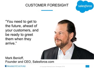 © Copyright MarketCulture Strategies 2016
CUSTOMER FORESIGHT
Mark Benioff,
Founder and CEO, Salesforce.com
“You need to ge...