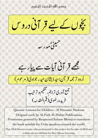 Quranic Lessons for Children - Al Hussaini Madresa
Original work by Al-Fath Al-Mubin Publications
Permission granted by Respected Saleem Bhimji to transform
the book suitable for Urdu speakers around the world. 
May Allah bless everyone who participated in this project for the sake of Allah and
to help out our children for their Quran Learning.
‫&ﻟﺮﺣﯿﻢ‬ ‫ﻦ‬‫ﻤ‬‫&ﻟﺮﺣ‬ ‫ﻪ‬‫&ﻟ‬ ‫ﺑﺴﻢ‬

 "# ‫و‬ % ،'‫ #ا‬)‫ آور‬,
(./‫ ا‬0) )2‫ ر‬‫ہ‬45

‫ دروس‬8‫ 9آ‬: ; ‫ں‬=

>‫ ?ر‬ؑA

B ‫ر‬C D ‫ت‬F‫ آ‬8‫ 9آ‬G
(‫م‬IJ) )‫اد‬K ‫ر‬L ‫ن‬N‫ ذ‬P :‫ن‬‫ 9آ‬R# ‫و‬‫رد‬ُ‫ا‬
 