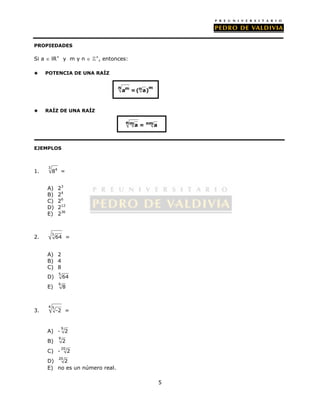 5 
PROPIEDADES 
Si a  lR+ y m y n  +, entonces: 
 POTENCIA DE UNA RAÍZ 
 RAÍZ DE UNA RAÍZ 
EJEMPLOS 
1. 
3 84 = 
A) 23 
B) 24 
C) 26 
D) 212 
E) 236 
2. 3 64 = 
A) 2 
B) 4 
C) 8 
D) 5 64 
E) 6 8 
3. 
4 5 -2 = 
A) - 9 2 
B) 9 2 
C) - 20 2 
D) 20 2 
E) no es un número real. 
n am = (n a)m 
nma = nma 
 