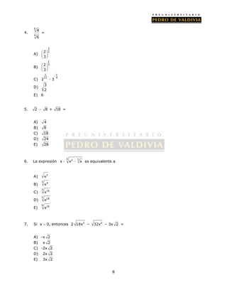 8 
4. 
6 
4 
4 
6 
= 
A) 
3 
2 2 
3 
  
  
  
B) 
2 
2 3 
3 
  
  
  
C) 
1 - 1 
12 4 2 · 3 
D) 3 
2 
E) 6 
5. 2  8 + 18 = 
A) 4 
B) 8 
C) 18 
D) 24 
E) 28 
6. La expresión 
3 2 3 x · x · x es equivalente a 
A) x3 
B) 
3 4 x 
C) 
3 16 x 
D) 
3 18 x 
E) 
9 16 x 
7. Si x  0, entonces 2 18x2 – 32x2 – 3x 2 = 
A) -x 2 
B) x 2 
C) -2x 2 
D) 2x 2 
E) 3x 2 
 