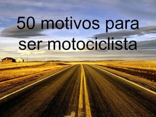 50 motivos para
ser motociclista
 