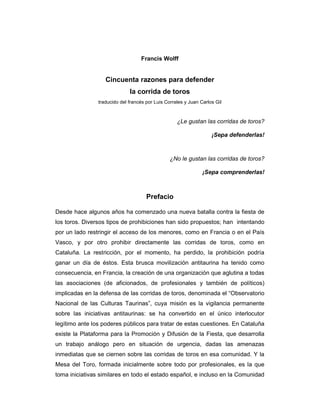 Francis Wolff
Cincuenta razones para defender
la corrida de toros
traducido del francés por Luis Corrales y Juan Carlos Gil
¿Le gustan las corridas de toros?
¡Sepa defenderlas!
¿No le gustan las corridas de toros?
¡Sepa comprenderlas!
Prefacio
Desde hace algunos años ha comenzado una nueva batalla contra la fiesta de
los toros. Diversos tipos de prohibiciones han sido propuestos; han intentando
por un lado restringir el acceso de los menores, como en Francia o en el País
Vasco, y por otro prohibir directamente las corridas de toros, como en
Cataluña. La restricción, por el momento, ha perdido, la prohibición podría
ganar un día de éstos. Esta brusca movilización antitaurina ha tenido como
consecuencia, en Francia, la creación de una organización que aglutina a todas
las asociaciones (de aficionados, de profesionales y también de políticos)
implicadas en la defensa de las corridas de toros, denominada el “Observatorio
Nacional de las Culturas Taurinas”, cuya misión es la vigilancia permanente
sobre las iniciativas antitaurinas: se ha convertido en el único interlocutor
legítimo ante los poderes públicos para tratar de estas cuestiones. En Cataluña
existe la Plataforma para la Promoción y Difusión de la Fiesta, que desarrolla
un trabajo análogo pero en situación de urgencia, dadas las amenazas
inmediatas que se ciernen sobre las corridas de toros en esa comunidad. Y la
Mesa del Toro, formada inicialmente sobre todo por profesionales, es la que
toma iniciativas similares en todo el estado español, e incluso en la Comunidad
 