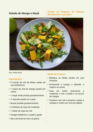 Salada de Manga e Maçã
Foto: Adobe Stock
Ingredientes
• 2 xícaras de chá de folhas verdes de
sua preferência
• 1 xícara de chá de manga picada em
cubos
• 1 maçã verde picada grosseiramente
• ½ abacate picado em cubos
• Nozes picadas grosseiramente
• 2 colheres de sopa de mostarda
• 1 colher de sopa de mel
• Vinagre balsâmico e azeite a gosto
• Sal e pimenta do reino (a gosto)
Tempo de Preparo: 10 minutos
Rendimento: 4 porções
Modo de Preparo
• Distribua as folhas verdes em uma
travessa.
• Acrescente a manga, o abacate, a
maçã e as nozes.
• Faça um molho misturando a
mostarda, o mel, o azeite e um pouco
de vinagre.
• Tempere com sal e pimenta a gosto e
coloque o molho por cima da salada.
 