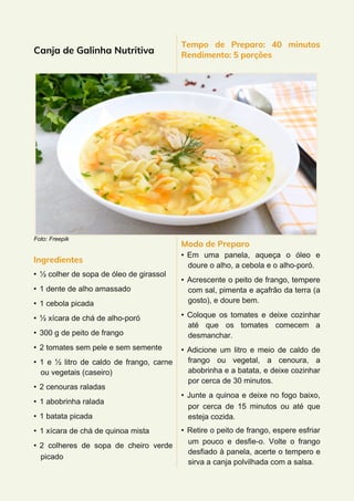 Canja de Galinha Nutritiva
Foto: Freepik
Ingredientes
• ½ colher de sopa de óleo de girassol
• 1 dente de alho amassado
• 1 cebola picada
• ½ xícara de chá de alho-poró
• 300 g de peito de frango
• 2 tomates sem pele e sem semente
• 1 e ½ litro de caldo de frango, carne
ou vegetais (caseiro)
• 2 cenouras raladas
• 1 abobrinha ralada
• 1 batata picada
• 1 xícara de chá de quinoa mista
• 2 colheres de sopa de cheiro verde
picado
Tempo de Preparo: 40 minutos
Rendimento: 5 porções
Modo de Preparo
• Em uma panela, aqueça o óleo e
doure o alho, a cebola e o alho-poró.
• Acrescente o peito de frango, tempere
com sal, pimenta e açafrão da terra (a
gosto), e doure bem.
• Coloque os tomates e deixe cozinhar
até que os tomates comecem a
desmanchar.
• Adicione um litro e meio de caldo de
frango ou vegetal, a cenoura, a
abobrinha e a batata, e deixe cozinhar
por cerca de 30 minutos.
• Junte a quinoa e deixe no fogo baixo,
por cerca de 15 minutos ou até que
esteja cozida.
• Retire o peito de frango, espere esfriar
um pouco e desfie-o. Volte o frango
desfiado à panela, acerte o tempero e
sirva a canja polvilhada com a salsa.
 