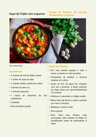 Sopa de Feijão com Legumes
Foto: Adobe Stock
Ingredientes
• 3 xícaras de chá de feijão cozido
• 1 colher de sopa de óleo
• ½ cebola média, picada em cubos
• 2 dentes de alho cru
• 1 cenoura pequena
• 1 xícara do macarrão de sua
preferência
• 2 batatas
• Sal e pimenta a gosto
Tempo de Preparo: 40 minutos
Rendimento: 5 porções
Modo de Preparo
• Em uma panela aqueça o óleo e
doure a cebola e o alho picados.
• Acrescente as batatas e cenoura
picadas em cubos.
• Junte um litro de água fria, tempere
com sal e pimenta, e deixe cozinhar
em fogo baixo por aproximadamente
10 minutos.
• Adicione o macarrão e o feijão cozido
• Mexa bem até ferver e deixe cozinhar
por mais 5 minutos.
• Salpique o cheiro verde.
• Sirva quente.
• Dica: Para uma mistura mais
encorpada, bata metade do feijão no
liquidificador antes de acrescentar à
sopa.
 
