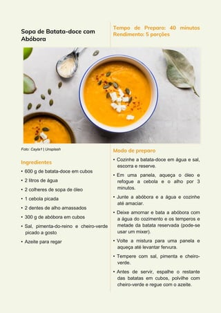 Sopa de Batata-doce com
Abóbora
Foto: Cayla1 | Unsplash
Ingredientes
• 600 g de batata-doce em cubos
• 2 litros de água
• 2 colheres de sopa de óleo
• 1 cebola picada
• 2 dentes de alho amassados
• 300 g de abóbora em cubos
• Sal, pimenta-do-reino e cheiro-verde
picado a gosto
• Azeite para regar
Tempo de Preparo: 40 minutos
Rendimento: 5 porções
Modo de preparo
• Cozinhe a batata-doce em água e sal,
escorra e reserve.
• Em uma panela, aqueça o óleo e
refogue a cebola e o alho por 3
minutos.
• Junte a abóbora e a água e cozinhe
até amaciar.
• Deixe amornar e bata a abóbora com
a água do cozimento e os temperos e
metade da batata reservada (pode-se
usar um mixer).
• Volte a mistura para uma panela e
aqueça até levantar fervura.
• Tempere com sal, pimenta e cheiro-
verde.
• Antes de servir, espalhe o restante
das batatas em cubos, polvilhe com
cheiro-verde e regue com o azeite.
 
