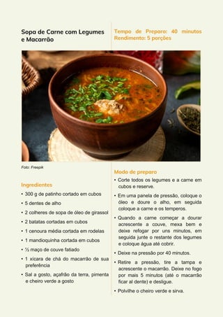 Sopa de Carne com Legumes
e Macarrão
Foto: Freepik
Ingredientes
• 300 g de patinho cortado em cubos
• 5 dentes de alho
• 2 colheres de sopa de óleo de girassol
• 2 batatas cortadas em cubos
• 1 cenoura média cortada em rodelas
• 1 mandioquinha cortada em cubos
• ½ maço de couve fatiado
• 1 xícara de chá do macarrão de sua
preferência
• Sal a gosto, açafrão da terra, pimenta
e cheiro verde a gosto
Tempo de Preparo: 40 minutos
Rendimento: 5 porções
Modo de preparo
• Corte todos os legumes e a carne em
cubos e reserve.
• Em uma panela de pressão, coloque o
óleo e doure o alho, em seguida
coloque a carne e os temperos.
• Quando a carne começar a dourar
acrescente a couve, mexa bem e
deixe refogar por uns minutos, em
seguida junte o restante dos legumes
e coloque água até cobrir.
• Deixe na pressão por 40 minutos.
• Retire a pressão, tire a tampa e
acrescente o macarrão. Deixe no fogo
por mais 5 minutos (até o macarrão
ficar al dente) e desligue.
• Polvilhe o cheiro verde e sirva.
 