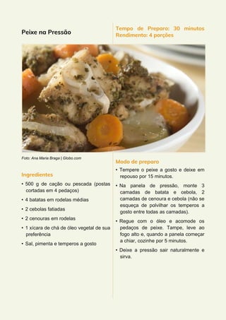 Peixe na Pressão
Foto: Ana Maria Braga | Globo.com
Ingredientes
• 500 g de cação ou pescada (postas
cortadas em 4 pedaços)
• 4 batatas em rodelas médias
• 2 cebolas fatiadas
• 2 cenouras em rodelas
• 1 xícara de chá de óleo vegetal de sua
preferência
• Sal, pimenta e temperos a gosto
Tempo de Preparo: 30 minutos
Rendimento: 4 porções
Modo de preparo
• Tempere o peixe a gosto e deixe em
repouso por 15 minutos.
• Na panela de pressão, monte 3
camadas de batata e cebola, 2
camadas de cenoura e cebola (não se
esqueça de polvilhar os temperos a
gosto entre todas as camadas).
• Regue com o óleo e acomode os
pedaços de peixe. Tampe, leve ao
fogo alto e, quando a panela começar
a chiar, cozinhe por 5 minutos.
• Deixe a pressão sair naturalmente e
sirva.
 