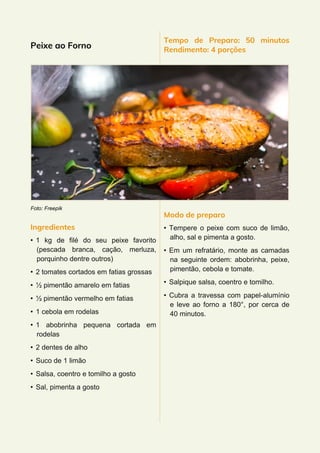 Peixe ao Forno
Foto: Freepik
Ingredientes
• 1 kg de filé do seu peixe favorito
(pescada branca, cação, merluza,
porquinho dentre outros)
• 2 tomates cortados em fatias grossas
• ½ pimentão amarelo em fatias
• ½ pimentão vermelho em fatias
• 1 cebola em rodelas
• 1 abobrinha pequena cortada em
rodelas
• 2 dentes de alho
• Suco de 1 limão
• Salsa, coentro e tomilho a gosto
• Sal, pimenta a gosto
Tempo de Preparo: 50 minutos
Rendimento: 4 porções
Modo de preparo
• Tempere o peixe com suco de limão,
alho, sal e pimenta a gosto.
• Em um refratário, monte as camadas
na seguinte ordem: abobrinha, peixe,
pimentão, cebola e tomate.
• Salpique salsa, coentro e tomilho.
• Cubra a travessa com papel-alumínio
e leve ao forno a 180°, por cerca de
40 minutos.
 