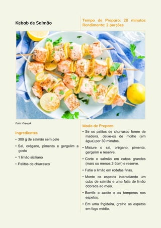 Kebab de Salmão
Foto: Freepik
Ingredientes
• 300 g de salmão sem pele
• Sal, orégano, pimenta e gergelim a
gosto
• 1 limão siciliano
• Palitos de churrasco
Tempo de Preparo: 20 minutos
Rendimento: 2 porções
Modo de Preparo
• Se os palitos de churrasco forem de
madeira, deixe-os de molho (em
água) por 30 minutos.
• Misture o sal, orégano, pimenta,
gergelim e reserve.
• Corte o salmão em cubos grandes
(mais ou menos 2-3cm) e reserve.
• Fatie o limão em rodelas finas.
• Monte os espetos intercalando um
cubo de salmão e uma fatia de limão
dobrada ao meio.
• Borrife o azeite e os temperos nos
espetos.
• Em uma frigideira, grelhe os espetos
em fogo médio.
 