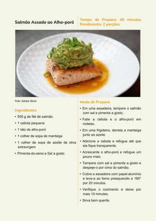 Salmão Assado ao Alho-poró
Foto: Adobe Stock
Ingredientes
• 500 g de filé de salmão
• 1 cebola pequena
• 1 talo de alho-poró
• 1 colher de sopa de manteiga
• 1 colher de sopa de azeite de oliva
extravirgem
• Pimenta-do-reino e Sal a gosto
Tempo de Preparo: 40 minutos
Rendimento: 2 porções
Modo de Preparo
• Em uma assadeira, tempere o salmão
com sal e pimenta a gosto.
• Fatie a cebola e o alho-poró em
rodelas.
• Em uma frigideira, derreta a manteiga
junto ao azeite.
• Adicione a cebola e refogue até que
ela fique transparente.
• Acrescente o alho-poró e refogue um
pouco mais.
• Tempere com sal e pimenta a gosto e
despeje-o por cima do salmão.
• Cubra a assadeira com papel-alumínio
e leve-a ao forno preaquecido a 180°
por 20 minutos.
• Verifique o cozimento e deixe por
mais 10 minutes.
• Sirva bem quente.
 