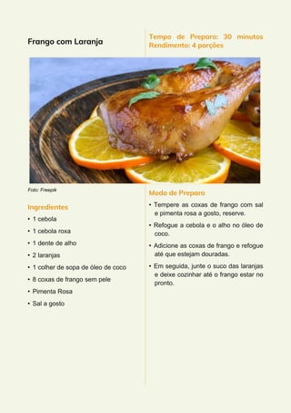 Frango com Laranja
Foto: Freepik
Ingredientes
• 1 cebola
• 1 cebola roxa
• 1 dente de alho
• 2 laranjas
• 1 colher de sopa de óleo de coco
• 8 coxas de frango sem pele
• Pimenta Rosa
• Sal a gosto
Tempo de Preparo: 30 minutos
Rendimento: 4 porções
Modo de Preparo
• Tempere as coxas de frango com sal
e pimenta rosa a gosto, reserve.
• Refogue a cebola e o alho no óleo de
coco.
• Adicione as coxas de frango e refogue
até que estejam douradas.
• Em seguida, junte o suco das laranjas
e deixe cozinhar até o frango estar no
pronto.
 