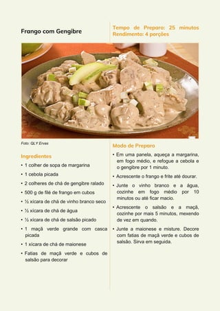 Frango com Gengibre
Foto: QLY Ervas
Ingredientes
• 1 colher de sopa de margarina
• 1 cebola picada
• 2 colheres de chá de gengibre ralado
• 500 g de filé de frango em cubos
• ½ xícara de chá de vinho branco seco
• ½ xícara de chá de água
• ½ xícara de chá de salsão picado
• 1 maçã verde grande com casca
picada
• 1 xícara de chá de maionese
• Fatias de maçã verde e cubos de
salsão para decorar
Tempo de Preparo: 25 minutos
Rendimento: 4 porções
Modo de Preparo
• Em uma panela, aqueça a margarina,
em fogo médio, e refogue a cebola e
o gengibre por 1 minuto.
• Acrescente o frango e frite até dourar.
• Junte o vinho branco e a água,
cozinhe em fogo médio por 10
minutos ou até ficar macio.
• Acrescente o salsão e a maçã,
cozinhe por mais 5 minutos, mexendo
de vez em quando.
• Junte a maionese e misture. Decore
com fatias de maçã verde e cubos de
salsão. Sirva em seguida.
 