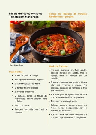 Filé de Frango ao Molho de
Tomate com Manjericão
Foto: Adobe Stock
Ingredientes
• 4 filés de peito de frango
• Sal e pimenta-do-reino a gosto
• 3 colheres (sopa) de azeite
• 3 dentes de alho picados
• 8 tomates em cubos
• 2 colheres (chá) de folhas de
manjericão fresco picado para
polvilhar
• Modo de preparo
• Tempere os filés com sal e
pimenta
Tempo de Preparo: 30 minutos
Rendimento: 4 porções
Modo de Preparo
• Em uma frigideira, em fogo médio,
aqueça metade do azeite, frite o
frango, retire e coloque em um
refratário.
• Aqueça o restante do azeite e frite o
alho até começar a dourar. Em
seguida, adicione os tomates e frite
por 3 minutos.
• Transfira para o liquidificador e bata
por 2 minutos ou até homogeneizar.
• Tempere com sal e pimenta.
• Coloque sobre o frango e asse em
forno médio, preaquecido, por 15
minutos ou até dourar.
• Por fim, retire do forno, coloque em
um prato e polvilhe com o manjericão.
 