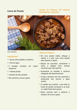 Carne de Panela
Foto: Receitaria
Ingredientes
• 1 kg de carne (paleta ou patinho)
• 1 litro de água
• 5 tomates cortados em cubos
pequenos
• 1 cebola picada
• 2 dentes de alho picados
• Sal, pimenta e ervas a gosto
Tempo de Preparo: 30 minutos
Rendimento: 4 porções
Modo de Preparo
• Em uma panela média, refogue a
cebola e o alho (use outra panela
para aquecer a água).
• Depois de dourados, acrescente a
carne e refogue bem, sempre
mexendo para não queimar.
• Acrescente os tomates e continue
refogando até desmancharem.
• Corrija o tempero com sal e pimenta e
acrescente aos poucos a água
quente.
• À medida que cozinha, o que está no
fundo da panela começará a se solar
e o caldo ficará bem grosso.
• Deixe cozinhar bem e adicione o
tempero de ervas a gosto.
 