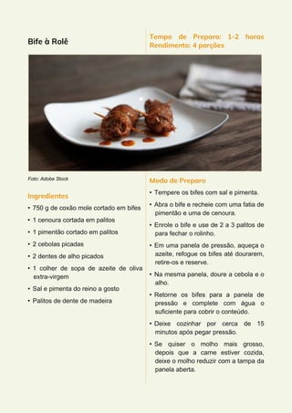 Bife à Rolê
Foto: Adobe Stock
Ingredientes
• 750 g de coxão mole cortado em bifes
• 1 cenoura cortada em palitos
• 1 pimentão cortado em palitos
• 2 cebolas picadas
• 2 dentes de alho picados
• 1 colher de sopa de azeite de oliva
extra-virgem
• Sal e pimenta do reino a gosto
• Palitos de dente de madeira
Tempo de Preparo: 1-2 horas
Rendimento: 4 porções
Modo de Preparo
• Tempere os bifes com sal e pimenta.
• Abra o bife e recheie com uma fatia de
pimentão e uma de cenoura.
• Enrole o bife e use de 2 a 3 palitos de
para fechar o rolinho.
• Em uma panela de pressão, aqueça o
azeite, refogue os bifes até dourarem,
retire-os e reserve.
• Na mesma panela, doure a cebola e o
alho.
• Retorne os bifes para a panela de
pressão e complete com água o
suficiente para cobrir o conteúdo.
• Deixe cozinhar por cerca de 15
minutos após pegar pressão.
• Se quiser o molho mais grosso,
depois que a carne estiver cozida,
deixe o molho reduzir com a tampa da
panela aberta.
 
