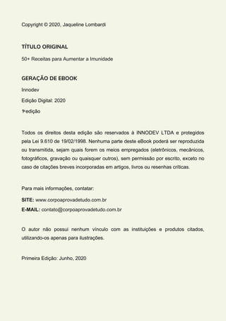 Copyright © 2020, Jaqueline Lombardi
TÍTULO ORIGINAL
50+ Receitas para Aumentar a Imunidade
GERAÇÃO DE EBOOK
Innodev
Edição Digital: 2020
1ͣ edição
Todos os direitos desta edição são reservados à INNODEV LTDA e protegidos
pela Lei 9.610 de 19/02/1998. Nenhuma parte deste eBook poderá ser reproduzida
ou transmitida, sejam quais forem os meios empregados (eletrônicos, mecânicos,
fotográficos, gravação ou quaisquer outros), sem permissão por escrito, exceto no
caso de citações breves incorporadas em artigos, livros ou resenhas críticas.
Para mais informações, contatar:
SITE: www.corpoaprovadetudo.com.br
E-MAIL: contato@corpoaprovadetudo.com.br
O autor não possui nenhum vínculo com as instituições e produtos citados,
utilizando-os apenas para ilustrações.
Primeira Edição: Junho, 2020
 