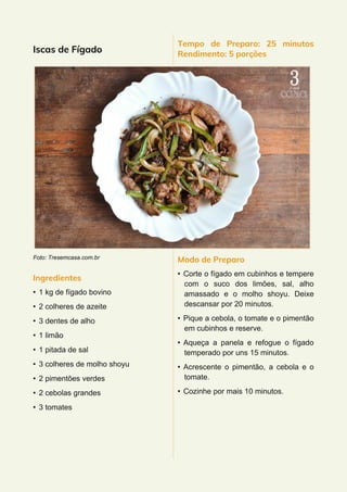 Iscas de Fígado
Foto: Tresemcasa.com.br
Ingredientes
• 1 kg de fígado bovino
• 2 colheres de azeite
• 3 dentes de alho
• 1 limão
• 1 pitada de sal
• 3 colheres de molho shoyu
• 2 pimentões verdes
• 2 cebolas grandes
• 3 tomates
Tempo de Preparo: 25 minutos
Rendimento: 5 porções
Modo de Preparo
• Corte o fígado em cubinhos e tempere
com o suco dos limões, sal, alho
amassado e o molho shoyu. Deixe
descansar por 20 minutos.
• Pique a cebola, o tomate e o pimentão
em cubinhos e reserve.
• Aqueça a panela e refogue o fígado
temperado por uns 15 minutos.
• Acrescente o pimentão, a cebola e o
tomate.
• Cozinhe por mais 10 minutos.
 